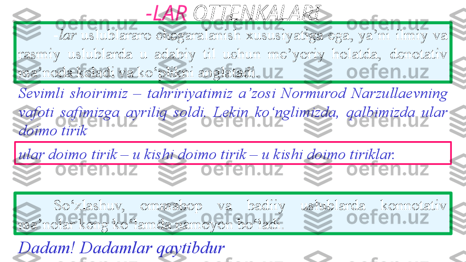 -LAR  OTTENKALARI
- lar  uslublararo chegaralanish xususiyatiga ega, ya’ni   ilmiy va 
rasmiy  uslublarda  u  adabiy  til  uchun  me’yoriy  holatda,   denotativ 
ma’noda keladi va ko‘plikni anglatadi. 
So‘zlashuv,  ommabop  va  badiiy  uslublarda  konnotativ  
ma’nolar keng ko‘lamda namoyon bo‘ladi. Sevimli  shoirimiz  –   tahririyatimiz  a’zosi  Normurod   Narzullaevning 
vafoti   safimizga  ayriliq  soldi.  Lekin   ko‘nglimizda,  qalbimizda  ular  
doimo tirik
ular doimo   tirik – u kishi doimo tirik – u kishi doimo tiriklar.
Dadam! Dadamlar qaytibdur 