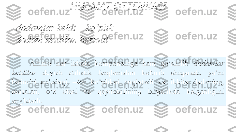 HURMAT OTTENKASI
Ammo  har  ikkala  komponentga  ham  qo‘shilib   dadamlar 
keldilar  deyish  stilistik  farqlanishni  keltirib   chiqaradi,  ya’ni 
birinchi  so‘zdagi  –lar  ko‘plikni  anglatadi  va   ikkita  dadaning, 
masalan,  o‘z  otasi  va  qaynotasining  birgalikda   kelganligini 
anglatadi. dadamlar keldi –  ko’plik
dadam keldilar.  hurmat 