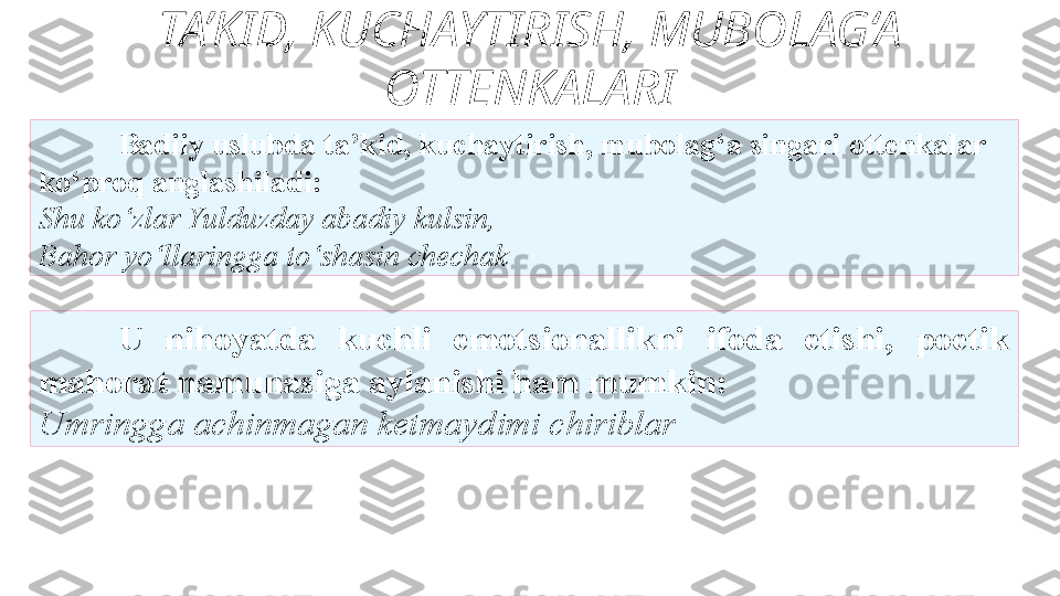 TA’KID, KUCHAYTIRISH, MUBOLAG‘A 
OTTENKALARI
U   nihoyatda  kuchli  emotsionallikni  ifoda  etishi,  poetik 
mahorat   namunasiga aylanishi ham mumkin: 
Umringga achinmagan   ketmaydimi chiriblar Badiiy uslubda ta’kid, kuchaytirish, mubolag‘a singari   ottenkalar 
ko‘proq anglashiladi: 
S h u ko‘zlar Yulduzday abadiy   kulsin, 
Bahor yo‘llaringga to‘shasin chechak  