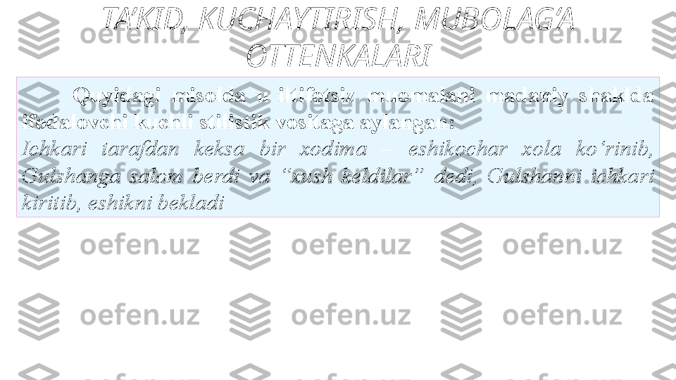 TA’KID, KUCHAYTIRISH, MUBOLAG‘A 
OTTENKALARI
Quyidagi  misolda  u  iltifotsiz   muomalani  madaniy  shaklda 
ifodalovchi kuchli stilistik   vositaga aylangan: 
Ichkari  tarafdan  keksa  bir  xodima  –   eshikochar  xola  ko‘rinib, 
Gulshanga  salom  berdi  va  “xush  keldilar”   dedi,  Gulshanni  ichkari 
kiritib, eshikni bekladi  