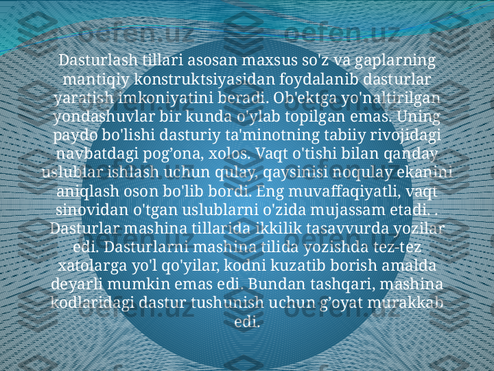 Dasturlash tillari asosan maxsus so'z va gaplarning 
mantiqiy konstruktsiyasidan foydalanib dasturlar 
yaratish imkoniyatini beradi. Ob'ektga yo'naltirilgan 
yondashuvlar bir kunda o'ylab topilgan emas. Uning 
paydo bo'lishi dasturiy ta'minotning tabiiy rivojidagi 
navbatdagi pog’ona, xolos. Vaqt o'tishi bilan qanday 
uslublar ishlash uchun qulay, qaysinisi noqulay ekanini 
aniqlash oson bo'lib bordi. Eng muvaffaqiyatli, vaqt 
sinovidan o'tgan uslublarni o'zida mujassam etadi. . 
Dasturlar mashina tillarida ikkilik tasavvurda yozilar 
edi. Dasturlarni mashina tilida yozishda tez-tez 
xatolarga yo'l qo'yilar, kodni kuzatib borish amalda 
deyarli mumkin emas edi. Bundan tashqari, mashina 
kodlaridagi dastur tushunish uchun g’oyat murakkab 
edi. 