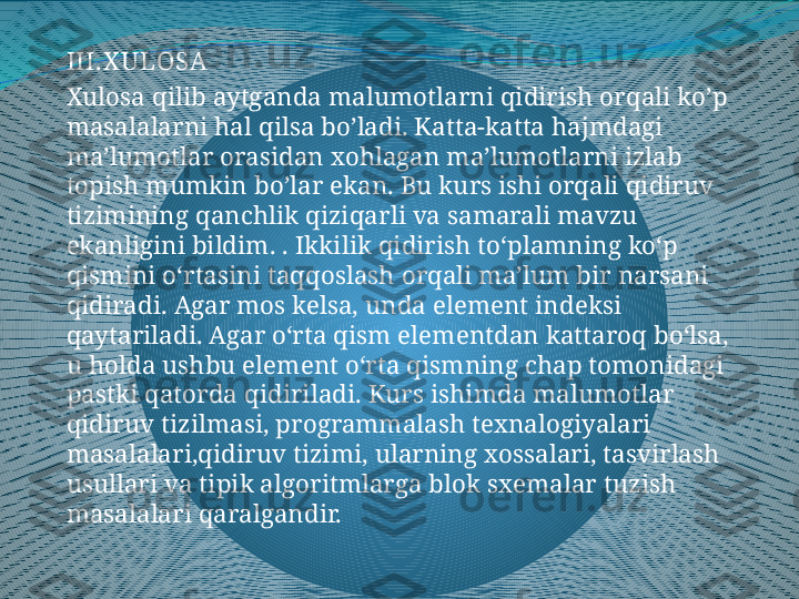 III.X ULO SA
Xulosa qilib aytganda malumotlarni qidirish orqali ko’p 
masalalarni hal qilsa bo’ladi. Katta-katta hajmdagi 
ma’lumotlar orasidan xohlagan ma’lumotlarni izlab 
topish mumkin bo’lar ekan. Bu kurs ishi orqali qidiruv 
tizimining qanchlik qiziqarli va samarali mavzu 
ekanligini bildim.  .  Ikkilik qidirish toʻplamning koʻp 
qismini oʻrtasini taqqoslash orqali maʼlum bir narsani 
qidiradi. Agar mos kelsa, unda element indeksi 
qaytariladi. Agar oʻrta qism elementdan kattaroq boʻlsa, 
u holda ushbu element oʻrta qismning chap tomonidagi 
pastki qatorda qidiriladi.  Kurs ishimda malumotlar 
qidiruv tizilmasi, programmalash texnalogiyalari 
masalalari,qidiruv tizimi, ularning xossalari, tasvirlash 
usullari va tipik algoritmlarga blok sxemalar tuzish 
masalalari qaralgandir.  