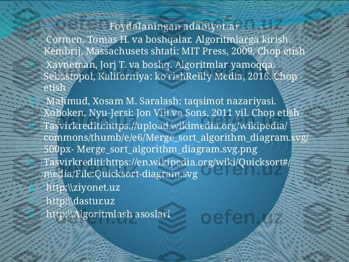 Foydalaningan adabiyot lar
1.   Cormen, Tomas H. va boshqalar. Algoritmlarga kirish. 
Kembrij, Massachusets shtati: MIT Press, 2009. Chop etish 
2.   Xayneman, Jorj T. va boshq. Algoritmlar yamoqqa. 
Sebastopol, Kaliforniya: ko'rishReilly Media, 2016. Chop 
etish 
3.   Mahmud, Xosam M. Saralash: taqsimot nazariyasi. 
Xoboken, Nyu-Jersi: Jon Vili va Sons, 2011 yil. Chop etish 
4. Tasvirkrediti:https://upload.wikimedia.org/wikipedia/
commons/thumb/e/e6/Merge_sort_algorithm_diagram.svg/
500px-  M erge_sort_algorithm_diagram.svg.png 
5. Tasvirkrediti:https://en.wikipedia.org/wiki/Quicksort#/
media/File:Quicksort-diagram.svg 
6.   http:\\ziyonet.uz 
7.   http:\\dastur.uz 
8.   http:\\Algoritmlash asoslari
  