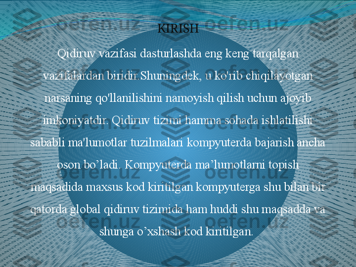 KIRISH
Qidiruv vazifasi dasturlashda eng keng tarqalgan 
vazifalardan biridir.Shuningdek, u ko'rib chiqilayotgan 
narsaning qo'llanilishini namoyish qilish uchun ajoyib 
imkoniyatdir. Qidiruv tizimi hamma sohada ishlatilishi 
sababli ma'lumotlar tuzilmalari kompyuterda bajarish ancha 
oson bo’ladi. Kompyuterda ma’lumotlarni topish 
maqsadida maxsus kod kiritilgan kompyuterga shu bilan bir 
qatorda global qidiruv tizimida ham huddi shu maqsadda va 
shunga o’xshash kod kiritilgan.  