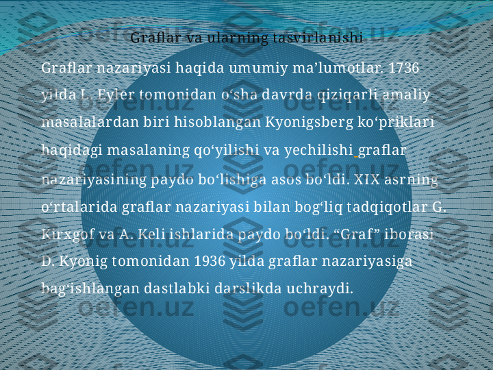 Grafl ar va ularning t asvirlanishi
Grafl ar nazariyasi haqida umumiy ma’lumot lar. 1736 
yilda L. Eyler t omonidan o‘sha davrda qiziqarli amaliy 
masalalardan biri hisoblangan Kyonigsberg ko‘priklari 
haqidagi masalaning qo‘yilishi va yechilishi   grafl ar 
nazariyasining paydo bo‘lishiga asos bo‘ldi. X IX  asrning 
o‘rt alarida grafl ar nazariyasi bilan bog‘liq t adqiqot lar G . 
Kirx gof va A. Keli ishlarida paydo bo‘ldi. “G raf ” iborasi 
D. Kyonig t omonidan 1936 yilda grafl ar nazariyasiga 
bag‘ishlangan dast labki darslikda uchraydi. 