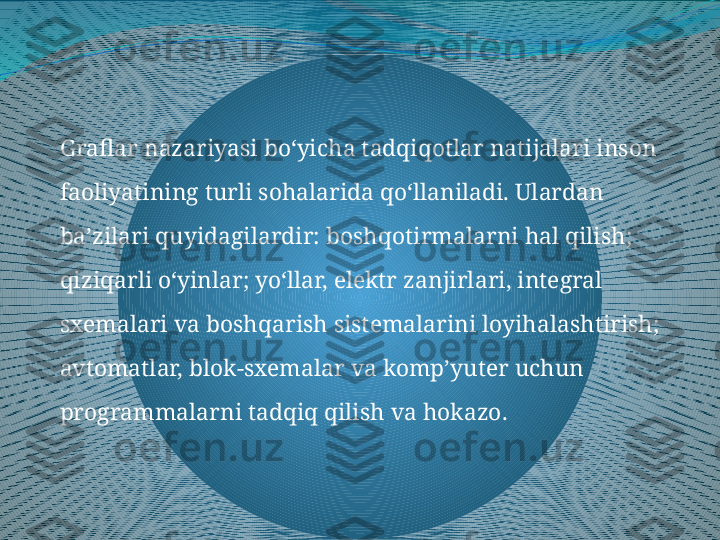 Graflar nazariyasi bo‘yicha tadqiqotlar natijalari inson 
faoliyatining turli sohalarida qo‘llaniladi. Ulardan 
ba’zilari quyidagilardir: boshqotirmalarni hal qilish; 
qiziqarli o‘yinlar; yo‘llar, elektr zanjirlari, integral 
sxemalari va boshqarish sistemalarini loyihalashtirish; 
avtomatlar, blok-sxemalar va komp’yuter uchun 
programmalarni tadqiq qilish va hokazo. 