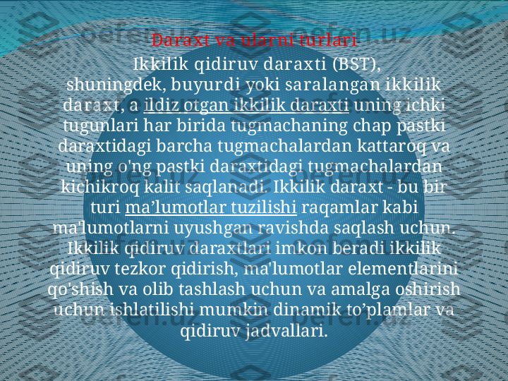 Darax t  va ular ni t ur lar i
  Ikkilik qidir uv darax t i  ( BST ), 
shuningdek,  buyur di  yoki  saralangan ikkilik 
darax t , a  ildiz otgan ikkilik daraxti  uning ichki 
tugunlari har birida tugmachaning chap pastki 
daraxtidagi barcha tugmachalardan kattaroq va 
uning o'ng pastki daraxtidagi tugmachalardan 
kichikroq kalit saqlanadi. Ikkilik daraxt - bu bir 
turi  ma’lumotlar tuzilishi  raqamlar kabi 
ma'lumotlarni uyushgan ravishda saqlash uchun. 
Ikkilik qidiruv daraxtlari imkon beradi ikkilik 
qidiruv tezkor qidirish, ma'lumotlar elementlarini 
qo'shish va olib tashlash uchun va amalga oshirish 
uchun ishlatilishi mumkin dinamik to’plamlar va 
qidiruv jadvallari. 