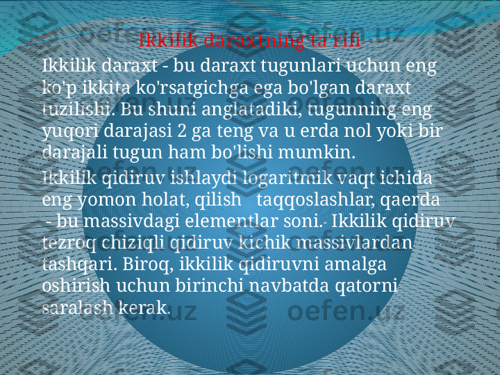 Ik kilik darax t ning t a' r ifi
Ikkilik daraxt - bu daraxt tugunlari uchun eng 
ko'p ikkita ko'rsatgichga ega bo'lgan daraxt 
tuzilishi. Bu shuni anglatadiki, tugunning eng 
yuqori darajasi 2 ga teng va u erda nol yoki bir 
darajali tugun ham bo'lishi mumkin.
Ikkilik qidiruv ishlaydi logaritmik vaqt ichida  
eng yomon holat, qilish     taqqoslashlar, qaerda   
 - bu massivdagi elementlar soni.  
 Ikkilik qidiruv 
tezroq  chiziqli qidiruv  kichik massivlardan 
tashqari.  Biroq ,  ikkilik qidiruvni amalga 
oshirish uchun birinchi navbatda qatorni 
saralash kerak . 