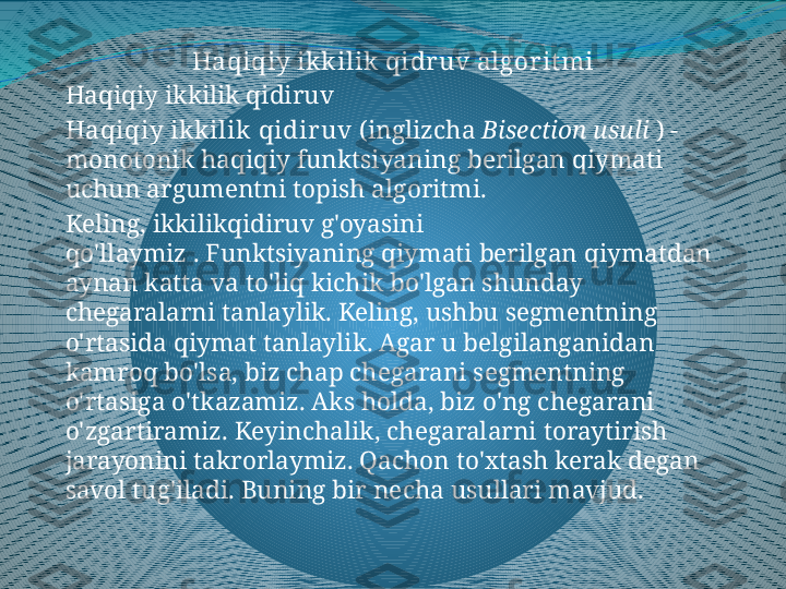 Haqiqiy ik k ilik  qidr uv algorit mi
Haqiqiy ikkilik qidiruv
Haqiqiy ik k ilik  qidir uv  (inglizcha  Bisection usuli  ) - 
monotonik haqiqiy funktsiyaning berilgan qiymati 
uchun argumentni topish algoritmi.
Keling, ikkilikqidiruv g'oyasini 
qo'llaymiz . Funktsiyaning qiymati berilgan qiymatdan 
aynan katta va to'liq kichik bo'lgan shunday 
chegaralarni tanlaylik. Keling, ushbu segmentning 
o'rtasida qiymat tanlaylik. Agar u belgilanganidan 
kamroq bo'lsa, biz chap chegarani segmentning 
o'rtasiga o'tkazamiz. Aks holda, biz o'ng chegarani 
o'zgartiramiz. Keyinchalik, chegaralarni toraytirish 
jarayonini takrorlaymiz. Qachon to'xtash kerak degan 
savol tug'iladi. Buning bir necha usullari mavjud. 