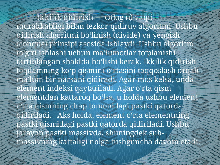 Ikkilik qidir ish  —  Ο (log n) vaqti 
murakkabligi bilan tezkor qidiruv algoritmi.  Ushbu 
qidirish algoritmi boʻlinish (divide) va yengish 
(conque) prinsipi asosida ishlaydi. Ushbu algoritm 
toʻgʻri ishlashi uchun maʼlumotlar toʻplanishi 
tartiblangan shaklda boʻlishi kerak.  Ikkilik qidirish 
toʻplamning koʻp qismini oʻrtasini taqqoslash orqali 
maʼlum bir narsani qidiradi. Agar mos kelsa, unda 
element indeksi qaytariladi. Agar oʻrta qism 
elementdan kattaroq boʻlsa, u holda ushbu element 
oʻrta qismning chap tomonidagi pastki qatorda 
qidiriladi.     Aks holda, element oʻrta elementning 
pastki qismidagi pastki qatorda qidiriladi. Ushbu 
jarayon pastki massivda, shuningdek sub-
massivning kattaligi nolga tushguncha davom etadi. 