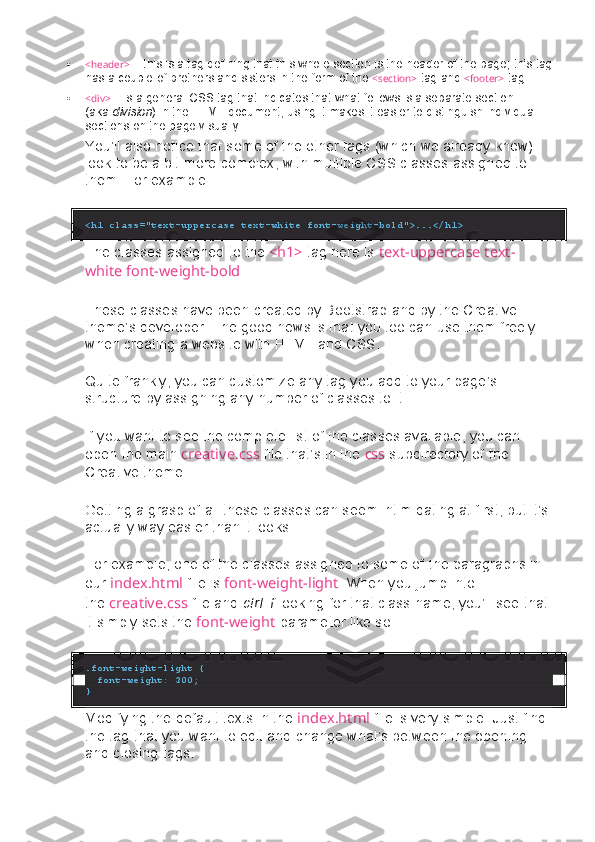  <header>   – this	 is a tag	 defining	 that	 this	 whole	 section	 is the	 header	 of the	 page;	 this	 tag
has	
 a couple	 of brothers	 and	 sisters	 in the	 form	 of the   <section>   tag	 and   <footer>   tag
 <div>   –	
 is a general	 CSS	 tag	 that	 indicates	 that	 what	 follows	 is a separate	 section	 
(aka   division )	
 in the	 HTML	 document;	 using	 it makes	 it easier	 to distinguish	 individual	 
sections	
 on	 the	 page	 visually
You’ll	
 also	 notice	 that	 some	 of	 the	 other	 tags	 (which	 we	 already	 know)	 
look	
 to	 be	 a bit	 more	 complex,	 with	 multiple	 CSS	 classes	 assigned	 to	 
them.	
 For	 example:
<h1 class="text-uppercase text-white font-weight-bold">...</h1>
The	
 classes	 assigned	 to	 the   <h1>   tag	 here	 is   text-uppercase text-
white font-weight-bold .
These	
 classes	 have	 been	 created	 by	 Bootstrap	 and	 by	 the	 Creative	 
theme’s	
 developer.	 The	 good	 news	 is	 that	 you	 too	 can	 use	 them	 freely	 
when	
 creating	 a website	 with	 HTML	 and	 CSS.
Quite	
 frankly,	 you	 can	 customize	 any	 tag	 you	 add	 to	 your	 page’s	 
structure	
 by	 assigning	 any	 number	 of	 classes	 to	 it.
If	
 you	 want	 to	 see	 the	 complete	 list	 of	 the	 classes	 available,	 you	 can	 
open	
 the	 main   creative.css   file	 that’s	 in	 the   css   subdirectory	 of	 the	 
Creative	
 theme.
Getting	
 a grasp	 of	 all	 these	 classes	 can	 seem	 intimidating	 at	 first,	 but	 it’s	 
actually	
 way	 easier	 than	 it looks.
For	
 example,	 one	 of	 the	 classes	 assigned	 to	 some	 of	 the	 paragraphs	 in	 
our   index.html   file	
 is   font-weight-light .	 When	 you	 jump	 into	 
the   creative.css   file	
 and   ctrl+f   looking	 for	 that	 class	 name,	 you’ll	 see	 that	 
it	
 simply	 sets	 the   font-weight   parameter	 like	 so:
.font-weight-light {
  font-weight: 300;
}
Modifying	
 the	 default	 texts	 in	 the   index.html   file	 is	 very	 simple.	 Just	 find	 
the	
 tag	 that	 you	 want	 to	 edit	 and	 change	 what’s	 between	 the	 opening	 
and	
 closing	 tags. 