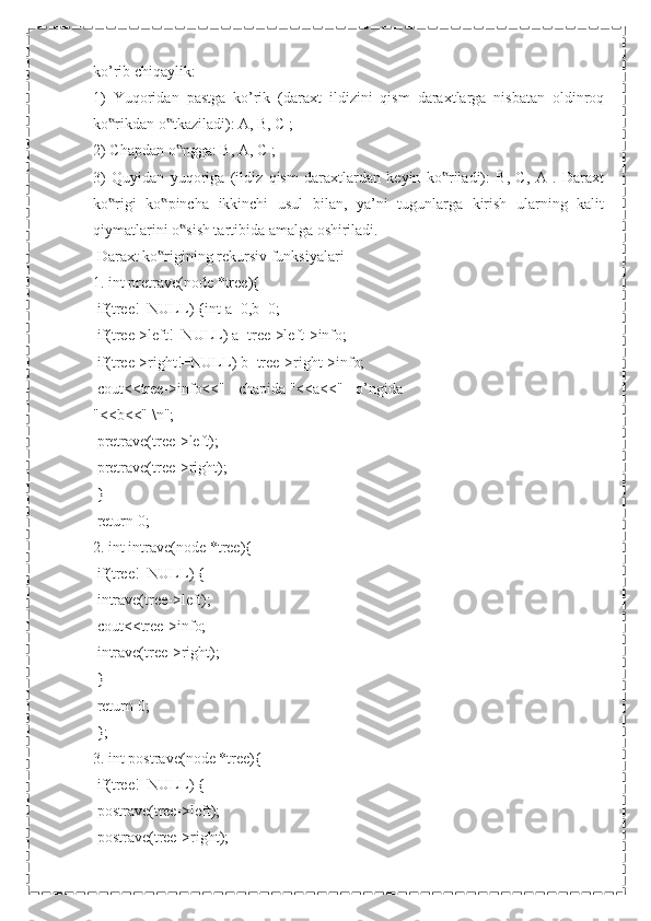 ko’rib chiqaylik:
1)   Yuqoridan   pastga   ko’rik   (daraxt   ildizini   qism   daraxtlarga   nisbatan   oldinroq
ko rikdan o tkaziladi): A, B, C ;‟ ‟
2) Chapdan o ngga: B, A, C ;	
‟
3)   Quyidan   yuqoriga   (ildiz   qism   daraxtlardan   keyin   ko riladi):   B,   C,   A   .   Daraxt	
‟
ko rigi   ko pincha   ikkinchi   usul   bilan,   ya’ni   tugunlarga   kirish   ularning   kalit	
‟ ‟
qiymatlarini o sish tartibida amalga oshiriladi.	
‟
 Daraxt ko rigining rekursiv funksiyalari	
‟
1. int pretrave(node *tree){
 if(tree!=NULL) {int a=0,b=0;
 if(tree->left!=NULL) a=tree->left->info;
 if(tree->right!=NULL) b=tree->right->info;
 cout<<tree->info<<" - chapida "<<a<<" - o’ngida
"<<b<<" \n";
 pretrave(tree->left);
 pretrave(tree->right);
 }
 return 0;
2. int intrave(node *tree){
 if(tree!=NULL) {
 intrave(tree->left);
 cout<<tree->info;
 intrave(tree->right);
 }
 return 0;
 };
3. int postrave(node *tree){
 if(tree!=NULL) {
 postrave(tree->left);
 postrave(tree->right); 