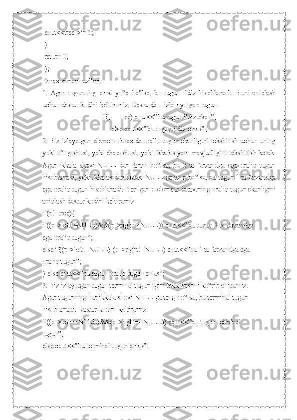  cout<<tree->info;
 }
 return 0;
 };
Daraxtsimon tuzilma
1.   Agar   tugunning   otasi   yo q   bo lsa,   bu   tugun   ildiz   hisoblanadi.   Buni   aniqlash‟ ‟
uchun dastur kodini keltiramiz. Dasturda p izlanayotgan tugun.
if(p==tree) cout<<”bu tugun ildiz ekan”;
else cout<<”bu tugun ildiz emas”;
2. Biz izlayotgan element daraxtda oraliq tugun ekanligini tekshirish uchun uning
yoki o ng shoxi, yoki chap shoxi, yoki ikkalasiyam mavjudligini tekshirish kerak.	
‟
Agar   ikkala   shoxi   NULL   dan   farqli   bo lsa,   bu   2   ta   farzandga   ega   oraliq   tugun	
‟
hisoblanadi, yoki ikkalasidan bittasi NULL ga teng bo lsa, bu tugun 1 ta farzandga	
‟
ega oraliq tugun hisoblanadi. Berilgan p element daraxtning oraliq tugun ekanligini
aniqlash dastur kodini keltiramiz.
if(p!=tree){
if((p->left!=NULL)&&(p->right!=NULL)) cout<<”bu tugun 2 ta farzandga
ega oraliq tugun”;
else if((p->left!=NULL)||(p->right!=NULL) cout<<”bu 1 ta farzandga ega
oraliq tugun”;
} else cout<<”bu tugun oraliq tugun emas”;
3. Biz izlayotgan tugun terminal tugunligini tekshirishni ko rib chiqamiz.	
‟
Agar tugunning har ikkala shoxi NULL ga teng bo lsa, bu terminal tugun	
‟
hisoblanadi. Dastur kodini keltiramiz.
if((p->left==NULL)&&(p->right==NULL)) cout<<”bu tugun terminal
tugun”;
else cout<<”bu terminal tugun emas”; 