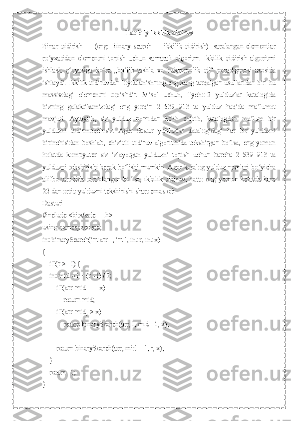 Haqiqiy ikkilik qidiruv
Binar   qidirish   —   (eng:   Binary   search   —   ikkilik   qidirish)-   saralangan   elementlar
ro yxatidan   elementni   topish   uchun   samarali   algoritm.   Ikkilik   qidirish   algoritmiʻ
ishlash   g oyasiga   ko ra   „bo lib   tashla   va   hukmronlik   qil“   paradigmasi   asosida	
ʻ ʻ ʻ
ishlaydi. Ikkilik qidiruvdan foydalanishning eng keng tarqalgan usullaridan biri bu
massivdagi   elementni   topishdir.   Misol   uchun,   Tycho-2   yulduzlar   katalogida
bizning   galaktikamizdagi   eng   yorqin   2   539   913   ta   yulduz   haqida   ma lumot	
ʼ
mavjud.   Aytaylik,   siz   yulduz   nomidan   kelib   chiqib,   katalogdan   ma lum   bir	
ʼ
yulduzni   qidirmoqchisiz.   Agar   dastur   yulduzlar   katalogidagi   har   bir   yulduzni
birinchisidan   boshlab,   chiziqli   qidiruv   algoritmida   tekshirgan   bo lsa,   eng   yomon	
ʻ
holatda   kompyuter   siz   izlayotgan   yulduzni   topish   uchun   barcha   2   539   913   ta
yulduzni tekshirishi kerak bo lishi mumkin. Agar katalog yulduz nomlari bo yicha	
ʻ ʻ
alifbo   tartibida   tartiblangan   bo lsa,   ikkilik  qidiruv,   hatto  eng   yomon   holatda   ham	
ʻ
22 dan ortiq yulduzni tekshirishi shart emas edi.
Dasturi
#include <bits/stdc++.h>
using namespace std;
int binarySearch(int arr[], int l, int r, int x)
{
    if (r >= l) {
    int mid = l + (r - l) / 2;
        if (arr[mid] == x)
            return mid;
        if (arr[mid] > x)
            return binarySearch(arr, l, mid - 1, x);
        return binarySearch(arr, mid + 1, r, x);
    }
    return -1;
} 