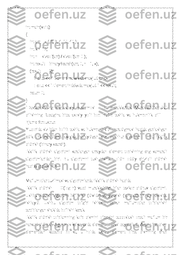  
int main(void)
{
    int arr[] = { 2, 3, 4, 10, 40 };
    int x = 10;
    int n = sizeof(arr) / sizeof(arr[0]);
    int result = binarySearch(arr, 0, n - 1, x);
    (result == -1)
        ? cout << "Element massivda mavjud emas"
        : cout << "Element indeksda mavjud " << result;
    return 0;
}
"Dasturlashning   eng   asosiy   muammosi   —   bu   murakkablik.   Murakkablikni   hal
qilishning   faqatgina   bitta   asosiy   yo'li   bor:   Bo'lib   tashla   va   hukmronlik   qil"   —
Bjarne Stroustrup
Yuqorida siz bilan bo'lib tashla va hukmronlik qil paradigmasi haqida gaplashgan
edik.   Bu   paradigma   asosida   ishlaydigan   eng   mashhur   algoritm   —   bu   ikkilik
qidirish (binary search).
Ikkilik   qidirish   algoritmi   saralangan   arraydan   element   topishning   eng   samarali
algoritmlaridan   biri.   Bu   algoritmni   tushunishdan   oldin   oddiy   chiziqli   qidirish
haqida gaplashsak.
Ma lumotlar tuzilmasi va algoritmlarda ikkilik qidirish haqidaʼ
Ikkilik   qidirish   —   Ο(log   n)   vaqti   murakkabligi   bilan   tezkor   qidiruv   algoritmi.
Ushbu   qidirish   algoritmi   bo linish   (divide)   va   yengish   (conque)   prinsipi   asosida	
ʻ
ishlaydi.   Ushbu   algoritm   to g ri   ishlashi   uchun   ma lumotlar   to planishi	
ʻ ʻ ʼ ʻ
tartiblangan shaklda bo lishi kerak.	
ʻ
Ikkilik   qidirish   to plamning   ko p   qismini   o rtasini   taqqoslash   orqali   ma lum   bir	
ʻ ʻ ʻ ʼ
narsani qidiradi. Agar mos kelsa, unda element indeksi qaytariladi. Agar o rta qism	
ʻ
elementdan   kattaroq   bo lsa,   u   holda   ushbu   element   o rta   qismning   chap	
ʻ ʻ 