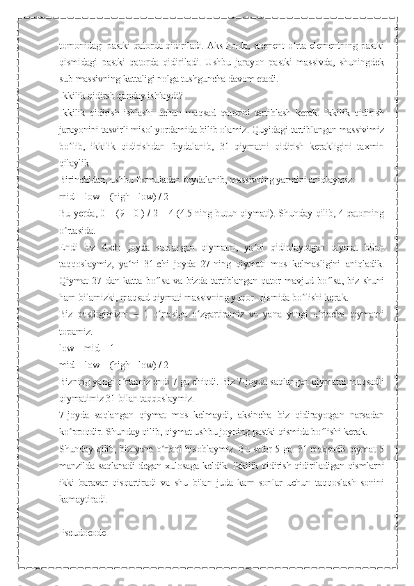 tomonidagi pastki  qatorda qidiriladi. Aks holda, element o rta elementning pastkiʻ
qismidagi   pastki   qatorda   qidiriladi.   Ushbu   jarayon   pastki   massivda,   shuningdek
sub-massivning kattaligi nolga tushguncha davom etadi.
Ikkilik qidirsh qanday ishlaydi?
Ikkilik   qidirish   ishlashi   uchun   maqsad   qatorini   tartiblash   kerak.   Ikkilik   qidirish
jarayonini tasvirli misol yordamida bilib olamiz. Quyidagi tartiblangan massivimiz
bo lib,   ikkilik   qidirishdan   foydalanib,   31   qiymatni   qidirish   kerakligini   taxmin	
ʻ
qilaylik.
Birinchidan, ushbu formuladan foydalanib, massivning yarmini aniqlaymiz:
mid = low + (high - low) / 2
Bu yerda, 0 + (9 - 0 ) / 2 = 4 (4.5 ning butun qiymati). Shunday qilib, 4 qatorning
o rtasida.
ʻ
Endi   biz   4-chi   joyda   saqlangan   qiymatni,   ya ni   qidirilayotgan   qiymat   bilan	
ʼ
taqqoslaymiz,   ya ni   31-chi   joyda   27-ning   qiymati   mos   kelmasligini   aniqladik.	
ʼ
Qiymat   27   dan   katta   bo lsa   va   bizda   tartiblangan   qator   mavjud   bo lsa,   biz   shuni	
ʻ ʻ
ham bilamizki, maqsad qiymati massivning yuqori qismida bo lishi kerak.	
ʻ
Biz   pastligimizni   +   1   o rtasiga   o zgartiramiz   va   yana   yangi   o rtacha   qiymatni	
ʻ ʻ ʻ
topamiz.
low = mid + 1
mid = low + (high - low) / 2
Bizning yangi o rtamiz endi 7 ga chiqdi. Biz 7-joyda saqlangan qiymatni maqsadli	
ʻ
qiymatimiz 31 bilan taqqoslaymiz.
7-joyda   saqlangan   qiymat   mos   kelmaydi,   aksincha   biz   qidirayotgan   narsadan
ko proqdir. Shunday qilib, qiymat ushbu joyning pastki qismida bo lishi kerak.	
ʻ ʻ
Shunday qilib, biz yana o rtani hisoblaymiz. Bu safar 5 ga. 31 maqsadli qiymat 5	
ʻ
manzilda saqlanadi degan xulosaga keldik. Ikkilik qidirish qidiriladigan qismlarni
ikki   baravar   qisqartiradi   va   shu   bilan   juda   kam   sonlar   uchun   taqqoslash   sonini
kamaytiradi.
Pseudocode 