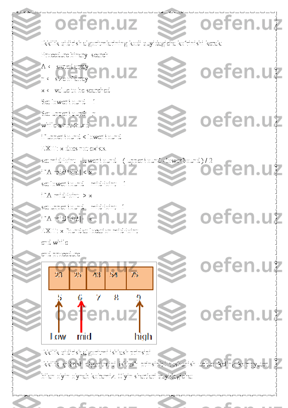 Ikkilik qidirish algoritmlarining kodi quyidagicha ko rinishi kerak:ʻ
Procedure binary_search
A ← sorted array
n ← size of array
x ← value to be searched
Set lowerBound = 1
Set upperBound = n
while x not found
if upperBound < lowerBound
EXIT: x does not exists.
set midPoint = lowerBound + ( upperBound - lowerBound ) / 2
if A[midPoint] < x
set lowerBound = midPoint + 1
if A[midPoint] > x
set upperBound = midPoint - 1
if A[midPoint] = x
EXIT: x found at location midPoint
end while
end procedure
  
Ikkilik qidirish algoritmi ishlash prinsipi
Ikkilik   qidirish   algoritmini   ishlash   prinsipini   tushunish   uchun   keling   kompyuter
bilan o'yin o'ynab ko'ramiz. O'yin shartlari quyidagicha: 