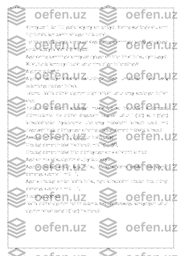 Kompyuter   1  dan   100   gacha   ixtiyoriy  son   tanlaydi.   Sizning  vazifangiz   shu   sonni
iloji boricha kam taxmin ishlatgan holda topish.
Har bir taxmindan keyin kompyuter sizga sizning taxminingiz kompyuter o'ylagan
sondan katta yoki kichikligini aytadi.
Agar sizning taxminingiz kompyuter o'ylagan son bilan bir xil bo'lsa, o'yin tugaydi.
Xo'sh, bunda kamroq yo'l tutish uchun nima qilgan bo'lar edingiz?
Algoritm qadamlari
Algoritm   qanday   ishlashini   tushundingiz   degan   umiddaman.   Endi   uning
qadamlariga o'tadigan bo'lsak.
Eslatma:   Ikkilik   qidirish   algoritmi   to'g'ri   ishlashi   uchun   array   saralangan   bo'lishi
shart!
Bizda   n   ta   elementli   saralangan   massiv   bor   va   biz   undan   x   elementni
qidirmoqdamiz.   Biz   qidirish   chegarasini   belgilash   uchun   l   (left)   va   r   (right)
ko'rsatkichlardan   foydalanamiz.   Ular   array   indekslarini   ko'rsatib   turadi.   mid
o'zgaruvchi bizda qidirilayotgan sohaning o'rtadagi elementi indeksini ko'rsatadi
Avvaliga l = 0 va r=n-1 bo'ladi (butun boshli array)
O'rtadagi element indeksi hisoblanadi: mid = (l + r)/2;
O'rtadagi element indeksi bilan qidirilayotgan son x solishtirib ko'riladi
Agar son mos kelsa, algoritm shu joyida to'xtaydi.
Agar   x   o'rtadagi   sondan   katta   bo'lsa,   left   ko'rsatkichni   o'rtadan   bitta   keyingi
elementga suramiz: l=mid + 1;
Agar   x   o'rtadagi   sondan   kichik   bo'lsa,   right   ko'rsatkichni   o'rtadan   bitta   oldingi
elementga suramiz: r=mid — 1;
2-qadamga qaytiladi.
Ikkilik qidirish algoritmi har bir qadamda n ni ikki baravarga kamaytirgani uchun
algoritm ishlash tezligi O(logn) hisoblanadi. 