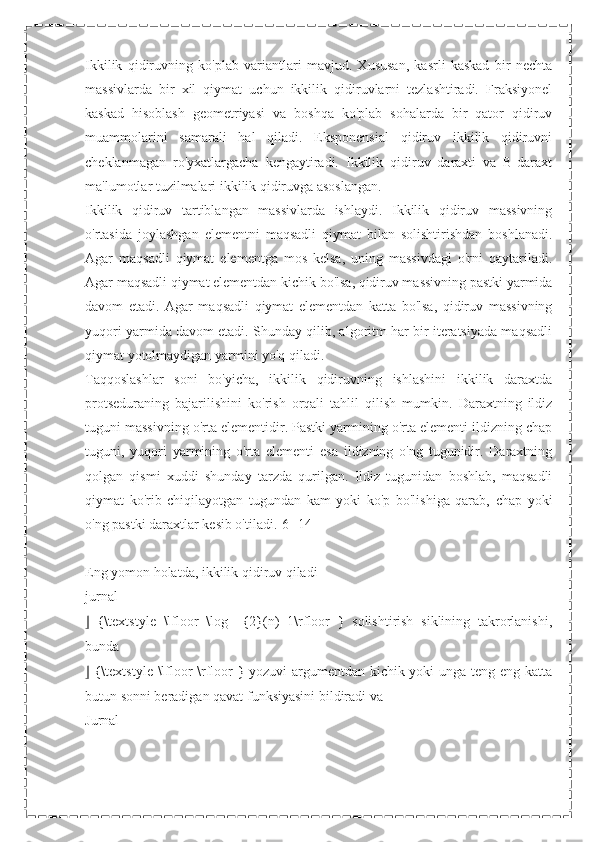 Ikkilik   qidiruvning   ko'plab   variantlari   mavjud.   Xususan,   kasrli   kaskad   bir   nechta
massivlarda   bir   xil   qiymat   uchun   ikkilik   qidiruvlarni   tezlashtiradi.   Fraksiyonel
kaskad   hisoblash   geometriyasi   va   boshqa   ko'plab   sohalarda   bir   qator   qidiruv
muammolarini   samarali   hal   qiladi.   Eksponensial   qidiruv   ikkilik   qidiruvni
cheklanmagan   ro'yxatlargacha   kengaytiradi.   Ikkilik   qidiruv   daraxti   va   B-daraxt
ma'lumotlar tuzilmalari ikkilik qidiruvga asoslangan.
Ikkilik   qidiruv   tartiblangan   massivlarda   ishlaydi.   Ikkilik   qidiruv   massivning
o'rtasida   joylashgan   elementni   maqsadli   qiymat   bilan   solishtirishdan   boshlanadi.
Agar   maqsadli   qiymat   elementga   mos   kelsa,   uning   massivdagi   o'rni   qaytariladi.
Agar maqsadli qiymat elementdan kichik bo'lsa, qidiruv massivning pastki yarmida
davom   etadi.   Agar   maqsadli   qiymat   elementdan   katta   bo'lsa,   qidiruv   massivning
yuqori yarmida davom etadi. Shunday qilib, algoritm har bir iteratsiyada maqsadli
qiymat yotolmaydigan yarmini yo'q qiladi.
Taqqoslashlar   soni   bo'yicha,   ikkilik   qidiruvning   ishlashini   ikkilik   daraxtda
protseduraning   bajarilishini   ko'rish   orqali   tahlil   qilish   mumkin.   Daraxtning   ildiz
tuguni massivning o'rta elementidir. Pastki yarmining o'rta elementi ildizning chap
tuguni,   yuqori   yarmining   o'rta   elementi   esa   ildizning   o'ng   tugunidir.   Daraxtning
qolgan   qismi   xuddi   shunday   tarzda   qurilgan.   Ildiz   tugunidan   boshlab,   maqsadli
qiymat   ko'rib   chiqilayotgan   tugundan   kam   yoki   ko'p   bo'lishiga   qarab,   chap   yoki
o'ng pastki daraxtlar kesib o'tiladi.[6][14]
Eng yomon holatda, ikkilik qidiruv qiladi 
jurnal
⌋   {\textstyle   \lfloor   \log   _{2}(n)+1\rfloor   }   solishtirish   siklining   takrorlanishi,
bunda
⌋   {\textstyle \lfloor \rfloor } yozuvi argumentdan kichik yoki unga teng eng katta
butun sonni beradigan qavat funksiyasini bildiradi va
Jurnal 