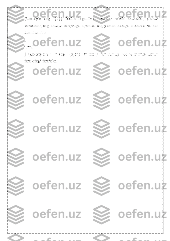 {\textstyle   \log   _{2}}   ikkilik   logarifmdir.   Buning   sababi   shundaki,   qidiruv
daraxtning   eng   chuqur   darajasiga   etganida   eng   yomon   holatga   erishiladi   va   har
doim ham bor
⌊
jurnal
⌋   {\textstyle   \lfloor   \log   _{2}(n)+1\rfloor   }   har   qanday   ikkilik   qidiruv   uchun
daraxtdagi darajalar. 