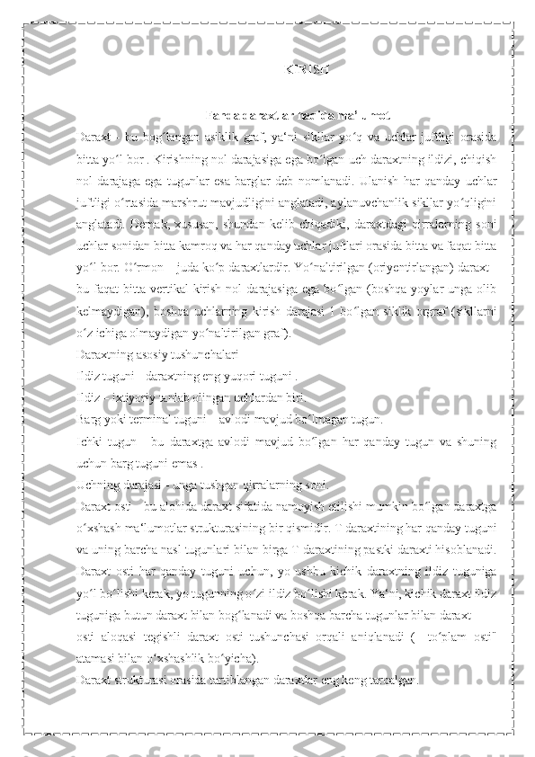 KIRISH
Fanda daraxtlar haqida ma’lumot
Daraxt   -   bu   bog langan   asiklik   graf,   ya‘ni   sikllar   yo q   va   uchlar   juftligi   orasidaʻ ʻ
bitta yo l bor . Kirishning nol darajasiga ega bo lgan uch daraxtning ildizi, chiqish	
ʻ ʻ
nol   darajaga   ega   tugunlar   esa   barglar   deb   nomlanadi.   Ulanish   har   qanday   uchlar
juftligi o rtasida marshrut mavjudligini anglatadi, aylanuvchanlik sikllar yo qligini
ʻ ʻ
anglatadi.   Demak,   xususan,   shundan   kelib   chiqadiki,   daraxtdagi   qirralarning   soni
uchlar sonidan bitta kamroq va har qanday uchlar juftlari orasida bitta va faqat bitta
yo l bor. O rmon – juda ko p daraxtlardir. Yo naltirilgan (oriyentirlangan) daraxt -	
ʻ ʻ ʻ ʻ
bu  faqat   bitta   vertikal  kirish  nol  darajasiga   ega  bo lgan   (boshqa   yoylar   unga  olib	
ʻ
kelmaydigan),   boshqa   uchlarning   kirish   darajasi   1   bo lgan   siklik   orgraf   (sikllarni	
ʻ
o z ichiga olmaydigan yo naltirilgan graf). 	
ʻ ʻ
Daraxtning asosiy tushunchalari 
Ildiz tuguni - daraxtning eng yuqori tuguni . 
Ildiz – ixtiyoriy tanlab olingan uchlardan biri. 
Barg yoki terminal tuguni – avlodi mavjud bo lmagan tugun. 	
ʻ
Ichki   tugun   -   bu   daraxtga   avlodi   mavjud   bo lgan   har   qanday   tugun   va   shuning
ʻ
uchun barg tuguni emas .
Uchning darajasi - unga tushgan qirralarning soni.
Daraxt osti - bu alohida daraxt sifatida namoyish etilishi mumkin bo lgan daraxtga	
ʻ
o xshash ma‘lumotlar strukturasining bir qismidir. T daraxtining har qanday tuguni	
ʻ
va uning barcha nasl tugunlari bilan birga T daraxtining pastki daraxti hisoblanadi.
Daraxt   osti   har   qanday   tuguni   uchun,   yo   ushbu   kichik   daraxtning   ildiz   tuguniga
yo l bo lishi kerak, yo tugunning o zi ildiz bo lishi kerak. Ya‘ni, kichik daraxt ildiz
ʻ ʻ ʻ ʻ
tuguniga butun daraxt bilan bog lanadi va boshqa barcha tugunlar bilan daraxt	
ʻ
osti   aloqasi   tegishli   daraxt   osti   tushunchasi   orqali   aniqlanadi   (―to plam   osti"	
ʻ
atamasi bilan o xshashlik bo yicha).	
ʻ ʻ
Daraxt strukturasi orasida tartiblangan daraxtlar eng keng tarqalgan. 