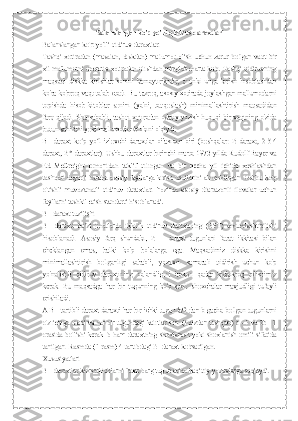 Balanslangan ko'p yo'lli qidiruv daraxtlari
Balanslangan ko'p yo'lli qidiruv daraxtlari
Tashqi   xotiradan   (masalan,   diskdan)   ma'lumot   olish   uchun   zarur   bo'lgan   vaqt   bir
xil ma'lumotni operativ xotiradan olishdan minglab marta ko'p. Tashqi qidiruvning
maqsadi   diskka   kirishlar   sonini   kamaytirishdir,   chunki   unga   kirish   hisoblashdan
ko'ra ko'proq vaqt talab etadi. Bu tezroq, asosiy xotirada joylashgan ma'lumotlarni
topishda   hisob-kitoblar   sonini   (ya'ni,   taqqoslash)   minimallashtirish   maqsadidan
farq qiladi. Shu sababli, tashqi xotiradan odatiy yozish huquqi bir vaqtning o'zida
butun sahifani yoki ma'lumotlar blokini o'qiydi.
B+-daraxt   ko p   yo l   izlovchi   daraxtlar   oilasidan   biri   (boshqalar:   B-daraxt,   2-3-4ʻ ʻ
daraxt, B*-daraxtlar). Ushbu daraxtlar birinchi marta 1972 yilda Rudolf Bayer va
Ed   McCreight   tomonidan   taklif   qilingan   va   bir   necha   yil   ichida   xeshlashdan
tashqari deyarli barcha asosiy fayllarga kirish usullarini almashtirgan. Ushbu ko'p
o'tishli   muvozanatli   qidiruv   daraxtlari   hozirda   asosiy   diapazonli   ilovalar   uchun
fayllarni tashkil etish standarti hisoblanadi.
B+ daraxt tuzilishi
B+   daraxti   ba zi   jihatlarda   ikkilik   qidiruv   daraxtining   (BST)   umumlashtirilishi
ʼ
hisoblanadi.   Asosiy   farq   shundaki,   B   +   daraxt   tugunlari   faqat   ikkitasi   bilan
cheklangan   emas,   balki   ko'p   bolalarga   ega.   Maqsadimiz   diskka   kirishni
minimallashtirish   bo'lganligi   sababli,   yozuvni   samarali   qidirish   uchun   ko'p
yo'nalishli   qidiruv   daraxtining   balandligini   imkon   qadar   kichikroq   qilishimiz
kerak.   Bu   maqsadga   har   bir   tugunning   ko'p   sonli   shoxchalar   mavjudligi   tufayli
erishiladi.
A B+-tartibli daraxt daraxti har bir ichki tugun b/2 dan b gacha bo'lgan tugunlarni
o'z ichiga oladi va har bir tugundagi kalitlar soni (ildizdan tashqari) b - 1 va 2b - 1
orasida bo'lishi kerak. b ham daraxtning shoxlanish yoki shoxlanish omili sifatida
tanilgan. Rasmda (1-rasm) 4-tartibdagi B+daraxt ko'rsatilgan.
Xususiyatlari
B+-daraxtlar ko'rsatkichlarni faqat barg tugunlarida haqiqiy yozuvlarga saqlaydi. 