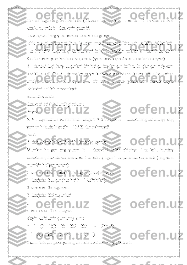 Har  bir  tugundagi   kalitlar   soni   (ildizdan  tashqari)  b  -  1 va  2b -  1  orasida  bo'lishi
kerak, bu erda b - daraxtning tartibi.
Ildiz tuguni barg yoki kamida ikkita bolaga ega.
Ichki   tugunlar   faqat   qidiruv   "yo'riqnomasi"   uchun   to'ldiruvchi   sifatida   ishlatiladi.
Har   bir   ichki   tugundagi   kalitlar   soni   bo'sh   bo'lmagan   bolalar   sonidan   bitta   kam.
Kalitlar kamayish tartibida saqlanadi (ya'ni leksikografik tartibda tartiblangan).
B+   daraxtidagi   barg   tugunlari   bir-biriga   bog'langan   bo'lib,   bog'langan   ro'yxatni
tashkil   qiladi.   Bu   B+   daraxtiga   qayta   kirishsiz   yozuvlarni   ketma-ket   olish   uchun
amalga   oshiriladi.   Shuningdek,   u   bir   qator   qidiruv   yozuvlarini   tezkor   qayta
ishlashni qo'llab-quvvatlaydi.
Balandlik talabi
daraxt qidirish balandligi rekordi
Bayonot.
N ≥ 1 tugmachali va minimal daraja b ≥ 2 bo'lgan B + daraxtining balandligi eng
yomon holatda logb ((n + 1) / 2) dan oshmaydi.
Isbot.
B+daraxtning balandligini h deb belgilaymiz.
Mumkin   bo'lgan   eng   yuqori   B   +   daraxtini   ko'rib   chiqing:   1   ta   kalit   bunday
daraxtning ildizida saqlanadi va 1 ta kalit qolgan b tugunlarida saqlanadi (eng kam
mumkin bo'lgan raqam)
0-darajada 1 kalit bilan bitta tugun (ildiz) mavjud
1-darajada: 2 tugun (har biri b - 1 kalit bilan)
2-darajada: 2b tugunlari
3-darajada: 2b2 tugunlari
…
h darajasida: 2bh-1 tugun
Keyin kalitlarning umumiy soni:
n = 1 + (b – 1)(2 + 2b + 2b2 + 2b3 +  ⋯  + 2bh−1) =
= 1 + 2(b – 1)(1 + b + b2 +  ⋯  + bh−1)
Geometrik progressiyaning birinchi a'zolarining yig'indisi h: 