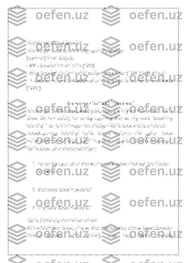 Balanslangan qidiruv daraxtlari
Balanslangan daraxtda barcha barg tugunlari joylashgan
(taxminan) bir xil darajada.
• AVL daraxtlari birinchi bo'lib (1962).
• Splay daraxtlari o'z-o'zini tashkil etadigan daraxtlardan (1978+) kelib chiqadi.
• B-daraxtlar ma'lumotlar bazalari uchun ishlatiladigan ko'p tomonlama qidiruvdir
(1972+)
Balanslangan ikkilik qidiruv daraxti
Balanslangan   ikkilik   daraxt,   shuningdek,   balandlik   bo'yicha   muvozanatli   ikkilik
daraxt   deb   ham   ataladi,   har   qanday   tugunning   chap   va   o'ng   pastki   daraxtining
balandligi 1 dan ko'p bo'lmagan farq qiladigan ikkilik daraxt sifatida aniqlanadi.
Daraxt/tugunning   balandligi   haqida   ko'proq   ma'lumot   olish   uchun   Daraxt
ma'lumotlarining   tuzilishiga   tashrif   buyuring   .   Quyida   balandlik   muvozanatli
ikkilik daraxt uchun shartlar keltirilgan:
1. har qanday tugun uchun chap va o'ng pastki daraxt o'rtasidagi farq bittadan 
ko'p emas
2. chap pastki daraxt muvozanatli
3. o'ng pastki daraxt muvozanatli
Ikkilik qidirish algoritmi ishlash prinsipi
Kalit   so’zlari:binar   daraxt,   o’ng   va   chap   qismdaraxtlar,   qidiruv   daraxti,daraxtdan
o’tishlar   (daraxtni   ko’rib   chiqish),   binar   heap,   ikkilik   piramida, 