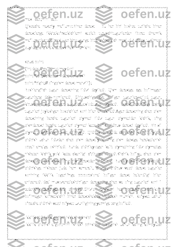 maxHeap,minHeap.
Qisqacha   nazariy   ma’lumotBinar   daraxt   –   bu   har   biri   boshqa   turlicha   binar
daraxtlarga   ikkitako’rsatkichlarni   saqlab   turuvchitugunlardan   iborat   dinamik
ma’lumotlar tuzilmasi.Har bir tugunga bitta ko’rsatkich mavjud.Bunday tuzilmani
quyidagicha shaklda tavsiflash mumkin:
struct point
{int data;//ma’lumot maydoni
point *left;//chapqism daraxt manzili
point *right;// o’ngqism daraxt manzili};
Boshlang’ich   tugun   daraxtning   ildizi   deyiladi.   Qism   daraxtga   ega   bo’lmagan
tugunbarg   deb   nomlanadi.   Chiquvchiga   ega   bo’lgan   tugunlar   ajlod   tugun,
kiruvchiga   ega   bo’lgan   tugunlar   avlodtugun   deyiladi.   Daraxt   balandligi   uning
tugunlari   joylashgan  bosqichlari   soni   bilan  aniqlanadi.Agar   daraxtning  chap  qism
daraxtining   barcha   tugunlari   qiymati   ildiz   tugun   qiymatidan   kichik,   o’ng
qismdaraxti   barcha   tugunlari   qiymati   katta   bo’lsa,qidiruv   daraxti   deyiladi.   Bir   xil
qiymatli   kalitlarga   ruxsat   etilmaydi.   Qidiruv   daraxtida   elementni   kaliti   bo’yicha
qidirish   uchun   ildizdan   chap   qism   daraxt   yoki   o’ng   qism   darxtga   harakatlanish
orqali   amalga   oshiriladi.   Bunda   qidirilayotgan   kalit   qiymatining   ildiz   qiymatiga
nisbatan   kichik   yoki   katta   ekanligi   e’tiborga   olinadi.Kichik   bo’lsa,   chap   qism
darxatdan,   aks   xolda   o’ng   qismdaraxtdan   qidiriladi.   Bunday   qidirish   ro’yxatdan
qidirishga   nisbatan   juda   ham   samarali,   chunki,   qidiruv   vaqti   daraxt   tugunlar
sonining   ikkilik   logarifmga   proportsional   bo’lgan   daraxt   balandligi   bilan
aniqanadi.Ideal   muvozanatlashtirilgan   daraxtning   chap   va   o’ng   tugunlari   soni   1
tadanko’p   tugunga   farq   qilmaydi.Chiziqli   ro’yxatni   har   bir   tuguni   bitta   ko’p
bo’lmagan   ko’rsatkichli   binar   daraxtshaklda   ifodalash   mumkin.   Ro’yxat   uchun
o’rtacha qidirish vaqti ro’yxat uzunligining yarmiga teng bo’ladi.
Ikkilik qidirish algoritmi ishlash prinsipi
Ikkilik   qidirish   algoritmini   ishlash   prinsipini   tushunish   uchun   keling   kompyuter 