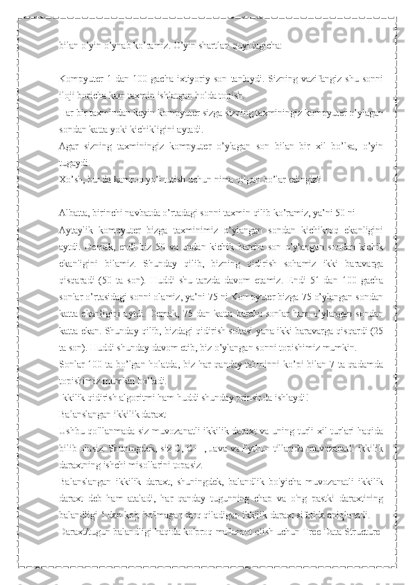 bilan o’yin o’ynab ko’ramiz. O’yin shartlari quyidagicha:
Kompyuter   1  dan   100   gacha   ixtiyoriy  son   tanlaydi.   Sizning  vazifangiz   shu   sonni
iloji boricha kam taxmin ishlatgan holda topish.
Har bir taxmindan keyin kompyuter sizga sizning taxminingiz kompyuter o’ylagan
sondan katta yoki kichikligini aytadi.
Agar   sizning   taxminingiz   kompyuter   o’ylagan   son   bilan   bir   xil   bo’lsa,   o’yin
tugaydi.
Xo’sh, bunda kamroq yo’l tutish uchun nima qilgan bo’lar edingiz?
Albatta, birinchi navbatda o’rtadagi sonni taxmin qilib ko’ramiz, ya’ni 50 ni
Aytaylik   kompyuter   bizga   taxminimiz   o’ylangan   sondan   kichikroq   ekanligini
aytdi.   Demak,   endi   biz   50   va   undan   kichik   barcha   son   o’ylangan   sondan   kichik
ekanligini   bilamiz.   Shunday   qilib,   bizning   qidirish   sohamiz   ikki   baravarga
qisqaradi   (50   ta   son).   Huddi   shu   tarzda   davom   etamiz.   Endi   51   dan   100   gacha
sonlar o’rtasidagi sonni olamiz, ya’ni 75 ni Kompyuter bizga 75 o’ylangan sondan
katta   ekanligini   aytdi.   Demak,   75   dan   katta   barcha   sonlar   ham   o’ylangan   sondan
katta ekan. Shunday qilib, bizdagi qidirish sohasi yana ikki baravarga qisqardi (25
ta son). Huddi shunday davom etib, biz o’ylangan sonni topishimiz mumkin.
Sonlar 100 ta bo’lgan holatda, biz har qanday tahminni ko’pi bilan 7 ta qadamda
topishimiz mumkin bo’ladi.
Ikkilik qidirish algoritmi ham huddi shunday prinsipda ishlaydi!
Balanslangan ikkilik daraxt
Ushbu qo'llanmada siz muvozanatli ikkilik daraxt va uning turli xil turlari haqida
bilib olasiz. Shuningdek, siz C, C++, Java va Python tillarida muvozanatli ikkilik
daraxtning ishchi misollarini topasiz.
Balanslangan   ikkilik   daraxt,   shuningdek,   balandlik   bo'yicha   muvozanatli   ikkilik
daraxt   deb   ham   ataladi,   har   qanday   tugunning   chap   va   o'ng   pastki   daraxtining
balandligi 1 dan ko'p bo'lmagan farq qiladigan ikkilik daraxt sifatida aniqlanadi.
Daraxt/tugun balandligi haqida ko'proq ma'lumot olish uchun Tree Data Structure- 