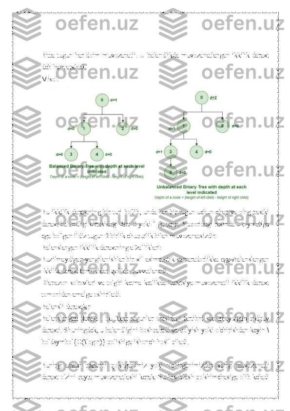 Bitta tugun har doim muvozanatli. U balandlikda muvozanatlangan ikkilik daraxt
deb ham ataladi.
Misol:
Bu ikkilik daraxtning bir turi bo'lib, unda har bir tugun uchun chap va o'ng pastki
daraxt balandligi o'rtasidagi farq 0 yoki 1 ga teng. Yuqoridagi rasmda 0 qiymatiga
ega bo'lgan ildiz tugun 2 birlik chuqurlik bilan muvozanatsizdir.
Balanslangan ikkilik daraxtning afzalliklari:
Buzilmaydigan yangilanishlar bir xil asimptotik samaradorlikka ega Balanslangan
Ikkilik daraxt tomonidan qo'llab-quvvatlanadi.
Diapazon   so'rovlari   va   to'g'ri   ketma-ketlikda   iteratsiya   muvozanatli   ikkilik   daraxt
tomonidan amalga oshiriladi.
Balansli daraxtlar
Balanslangan   daraxt   -   bu   faqat   tugunlar   orasidagi   tartibni   saqlamaydigan   qidiruv
daraxti. Shuningdek, u balandligini boshqaradi va qo'yish yoki o'chirishdan keyin \
boldsymbol{O(\log n)} qolishiga ishonch hosil qiladi.
Buning   uchun   tugunni   qo'shganimiz   yoki   o'chirganimizdan   so'ng   muvozanatli
daraxt o'zini qayta muvozanatlashi kerak. Bu hisoblash qo'shimchasiga olib keladi 