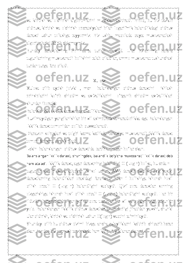 va   kiritish   va   o'chirish   algoritmlarini   murakkablashtiradi.   Biroq,   bu   biz   tezkor
qidiruv,   kiritish   va   o'chirish   operatsiyalari   bilan   logarifmik   balandlikdagi   qidiruv
daraxti   uchun   to'lashga   tayyormiz.   Biz   ushbu   maqolada   qayta   muvozanatlash
algoritmlarini ko'rib chiqmaymiz.
Bunday   daraxtlarning   bir   nechta   turlari   mavjud.   Ular   o'zlarining   barcha
tugunlarining muvozanatli bo'lishini talab qiladilar, ammo muvozanat tushunchasi
turdan turga farq qiladi.
Xulosa
Xulosa   qilib   aytish   joizki   ,   men     balanslangan   qidiruv   daraxtini     ishlash
prinsiplarini   ko’rib   chiqdim   va   avfzaliklarini     o’rganib   chiqdim   avfzalliklari
shundan iboratki:
Balanslangan ikkilik daraxtning afzalliklari:
Buzilmaydigan yangilanishlar bir xil asimptotik samaradorlikka ega Balanslangan
Ikkilik daraxt tomonidan qo'llab-quvvatlanadi.
Diapazon   so'rovlari   va   to'g'ri   ketma-ketlikda   iteratsiya   muvozanatli   ikkilik   daraxt
tomonidan amalga oshiriladi.
Lekin  balanslangan  qidiruv daraxtida  tartiblanmagan bo’lar ekan.
Balanslangan ikkilik daraxt, shuningdek, balandlik bo'yicha muvozanatli ikkilik daraxt deb
ham ataladi.  Ikkilik daraxt, agar daraxtning balandligi O (Log n) bo'lsa, bu erda n -
tugunlar   soni   muvozanatlangan.   Misol   uchun,   AVL   daraxti   chap   va   o'ng   pastki
daraxtlarning   balandliklari   orasidagi   farq   ko'pi   bilan   1   bo'lishiga   ishonch   hosil
qilish   orqali   O   (Log   n)   balandligini   saqlaydi.   Qizil-qora   daraxtlar   sonning
o'zgarishiga   ishonch   hosil   qilish   orqali   O   (Log   n)   balandligini   saqlaydi.   Har   bir
ildizdan   barggacha   bo'lgan   yo'lda   qora   tugunlar   bir   xil   va   qo'shni   qizil   tugunlar
yo'q. Balanslangan ikkilik qidiruv daraxtlari unumdorligi jihatidan yaxshi, chunki
ular qidirish, kiritish va o chirish uchun O(log n) vaqtini ta minlaydi.ʻ ʼ
Shunday  qilib bu qidiruv  tizimi  bizga  ancha qulayliklarni  keltirib  chiqarib berar
ekan.Bundan biz turmush tarzimizda ham ko’p  foydalanar ekanmiz. 