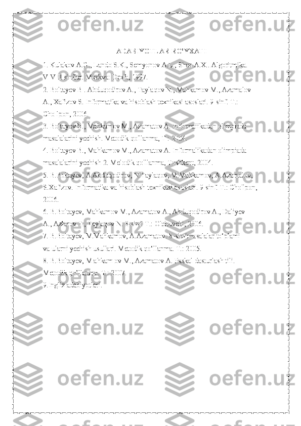 ADABIYOTLAR RO’YXATI
1. Kulakov A.G., Lando S.K., Semyonov A.L., Shen A.X.. Algoritmika.
V-V II sinflar. Moskva: Drofa, 1997.
2. Boltayev B . Abduqodirov A., Taylaqov N., Mahkamov M., Azamalov
A., Xafizov S. Informatika va hisoblash texnikasi asoslari. 9-sinf. T.:
Cho lpon, 2006.
3. Boltayev B., Mahkamov M., Azamatov A. Informaiikadan olimpiada
masalalarini yechish. Metodik qo'llanma, T : 2004.
4. Boltayev B., Mahkamov M., Azamatov A. Informalikadan olimpiada
masalalarini yechish-2. Melodik qo'llanma, Toshkent, 2004.
5. B.Boltayev, A.Abduqodirov, N.Taylaqov, M.Mahkamov, A.Azamalov,
S.Xafizov. Informatika va hisoblash texnikasi asoslari. 9-sinf. T.: Cho'lpon,
2006.
6. B.Boltayev, Mahkamov M., Azamatov A., Ahduqodirov A., Daliyev
A., Azlarov T., Taylaqov N. 8-sinf. T.: O'qituvchi, 2006.
7. B.Boltayev, M.Mahkamov, A.Azamatov. 8-sinf masalalar to‘plami
va ularni yechish usullari. Metodik qo‘llanma. T.: 2005.
8. B.Boltayev, M ahkam ov M., Azamatov A. Paskal dasturlash tili.
Metodik qo’llanma. T.: 2007.
9.Ingliz adabiyotlari. 