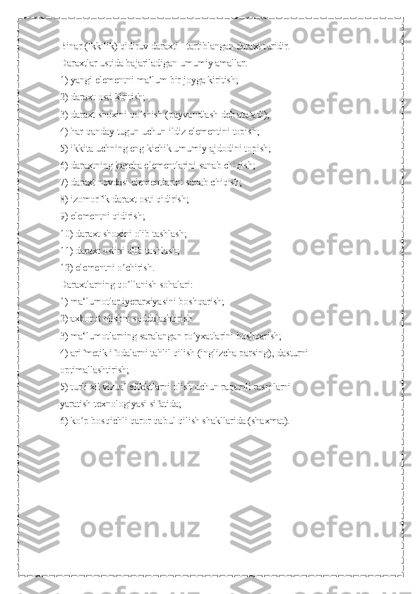 Binar (Ikkilik) qidiruv daraxti - tartiblangan daraxt turidir.
Daraxtlar ustida bajariladigan umumiy amallar:
1) yangi elementni ma‘lum bir joyga kiritish;
2) daraxt osti kiritish;
3) daraxt shoxini qo shish (payvandlash deb ataladi);ʻ
4) har qanday tugun uchun ildiz elementini topish;
5) ikkita uchning eng kichik umumiy ajdodini topish;
6) daraxtning barcha elementlarini sanab chiqish;
7) daraxt novdasi elementlarini sanab chiqish;
8) izomorfik daraxt osti qidirish;
9) elementni qidirish;
10) daraxt shoxini olib tashlash;
11) daraxt ostini olib tashlash;
12) elementni o chirish.	
ʻ
Daraxtlarning qo llanish sohalari:
ʻ
1) ma‘lumotlar iyerarxiyasini boshqarish;
2) axborot olishni soddalashtirish
3) ma‘lumotlarning saralangan ro yxatlarini boshqarish;	
ʻ
4) arifmetik ifodalarni tahlil qilish (inglizcha parsing), dasturni
optimallashtirish;
5) turli xil vizual effektlarni olish uchun raqamli rasmlarni
yaratish texnologiyasi sifatida;
6) ko p bosqichli qaror qabul qilish shakllarida (shaxmat).	
ʻ
  