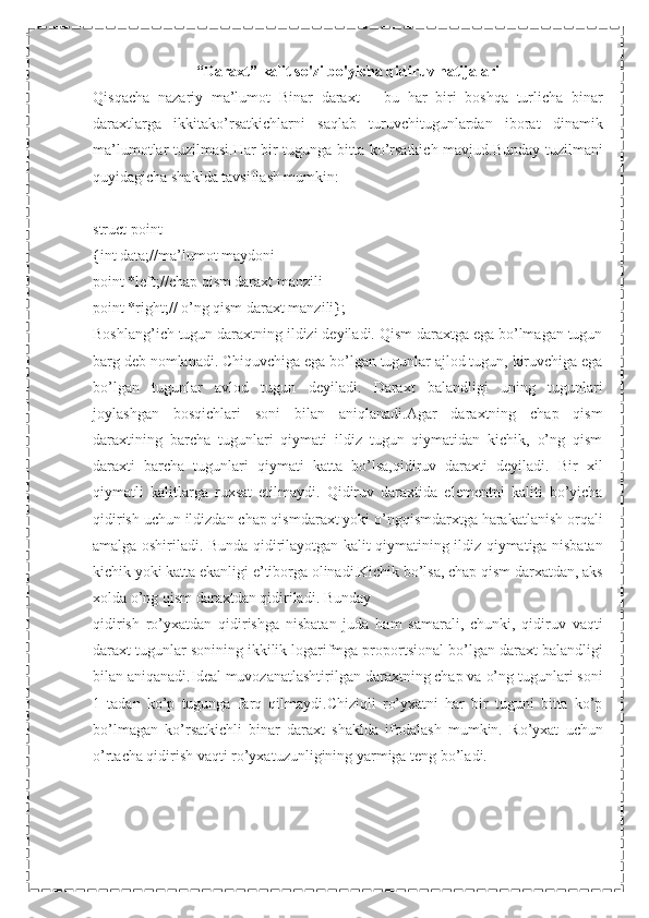 “Daraxt” kalit so'zi bo'yicha qidiruv natijalari
Qisqacha   nazariy   ma’lumot   Binar   daraxt   –   bu   har   biri   boshqa   turlicha   binar
daraxtlarga   ikkitako’rsatkichlarni   saqlab   turuvchitugunlardan   iborat   dinamik
ma’lumotlar tuzilmasi.Har bir tugunga bitta ko’rsatkich mavjud.Bunday tuzilmani
quyidagicha shaklda tavsiflash mumkin:
struct point
{int data;//ma’lumot maydoni
point *left;//chap qism daraxt manzili
point *right;// o’ng qism daraxt manzili};
Boshlang’ich tugun daraxtning ildizi deyiladi. Qism daraxtga ega bo’lmagan tugun
barg deb nomlanadi. Chiquvchiga ega bo’lgan tugunlar ajlod tugun, kiruvchiga ega
bo’lgan   tugunlar   avlod   tugun   deyiladi.   Daraxt   balandligi   uning   tugunlari
joylashgan   bosqichlari   soni   bilan   aniqlanadi.Agar   daraxtning   chap   qism
daraxtining   barcha   tugunlari   qiymati   ildiz   tugun   qiymatidan   kichik,   o’ng   qism
daraxti   barcha   tugunlari   qiymati   katta   bo’lsa,qidiruv   daraxti   deyiladi.   Bir   xil
qiymatli   kalitlarga   ruxsat   etilmaydi.   Qidiruv   daraxtida   elementni   kaliti   bo’yicha
qidirish uchun ildizdan chap qismdaraxt yoki o’ngqismdarxtga harakatlanish orqali
amalga oshiriladi. Bunda qidirilayotgan kalit qiymatining ildiz qiymatiga nisbatan
kichik yoki katta ekanligi e’tiborga olinadi.Kichik bo’lsa, chap qism darxatdan, aks
xolda o’ng qism daraxtdan qidiriladi. Bunday
qidirish   ro’yxatdan   qidirishga   nisbatan   juda   ham   samarali,   chunki,   qidiruv   vaqti
daraxt tugunlar sonining ikkilik logarifmga proportsional bo’lgan daraxt balandligi
bilan aniqanadi.Ideal muvozanatlashtirilgan daraxtning chap va o’ng tugunlari soni
1   tadan   ko’p   tugunga   farq   qilmaydi.Chiziqli   ro’yxatni   har   bir   tuguni   bitta   ko’p
bo’lmagan   ko’rsatkichli   binar   daraxt   shaklda   ifodalash   mumkin.   Ro’yxat   uchun
o’rtacha qidirish vaqti ro’yxatuzunligining yarmiga teng bo’ladi. 