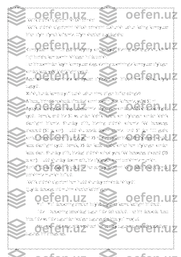 Ikkilik qidirish algoritmi ishlash prinsipi
Ikkilik   qidirish   algoritmini   ishlash   prinsipini   tushunish   uchun   keling   kompyuter
bilan o’yin o’ynab ko’ramiz. O’yin shartlari quyidagicha:
Kompyuter   1  dan   100   gacha   ixtiyoriy  son   tanlaydi.   Sizning  vazifangiz   shu   sonni
iloji boricha kam taxmin ishlatgan holda topish.
Har bir taxmindan keyin kompyuter sizga sizning taxminingiz kompyuter o’ylagan
sondan katta yoki kichikligini aytadi.
Agar   sizning   taxminingiz   kompyuter   o’ylagan   son   bilan   bir   xil   bo’lsa,   o’yin
tugaydi.
Xo’sh, bunda kamroq yo’l tutish uchun nima qilgan bo’lar edingiz?
Albatta, birinchi navbatda o’rtadagi sonni taxmin qilib ko’ramiz, ya’ni 50 ni
Aytaylik   kompyuter   bizga   taxminimiz   o’ylangan   sondan   kichikroq   ekanligini
aytdi.   Demak,   endi   biz   50   va   undan   kichik   barcha   son   o’ylangan   sondan   kichik
ekanligini   bilamiz.   Shunday   qilib,   bizning   qidirish   sohamiz   ikki   baravarga
qisqaradi   (50   ta   son).   Huddi   shu   tarzda   davom   etamiz.   Endi   51   dan   100   gacha
sonlar o’rtasidagi sonni olamiz, ya’ni 75 ni Kompyuter bizga 75 o’ylangan sondan
katta   ekanligini   aytdi.   Demak,   75   dan   katta   barcha   sonlar   ham   o’ylangan   sondan
katta ekan. Shunday qilib, bizdagi qidirish sohasi yana ikki baravarga qisqardi (25
ta son). Huddi shunday davom etib, biz o’ylangan sonni topishimiz mumkin.
Sonlar 100 ta bo’lgan holatda, biz har qanday tahminni ko’pi bilan 7 ta qadamda
topishimiz mumkin bo’ladi.
Ikkilik qidirish algoritmi ham huddi shunday prinsipda ishlaydi!
Quyida daraxtga oid muhim shartlar keltirilgan.
 Yo'l - Yo'l daraxtning qirralari bo'ylab tugunlar ketma-ketligini bildiradi.
 Ildiz - Daraxtning tepasidagi  tugun ildiz deb ataladi. Har bir daraxtda faqat
bitta ildiz va ildiz tugunidan istalgan tugungacha bitta yo'l mavjud.
 Ota -ona - Ildiz tugunidan tashqari har qanday tugun ota-ona deb ataladigan
tugunga bir qirraga ega. 