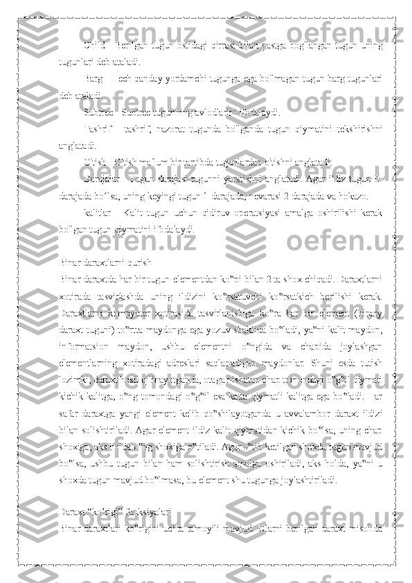  Child - Berilgan tugun ostidagi  qirrasi  bilan pastga bog'langan tugun uning
tugunlari deb ataladi.
 Barg - Hech qanday yordamchi tugunga ega bo'lmagan tugun barg tugunlari
deb ataladi.
 Subtree - Subtree tugunning avlodlarini ifodalaydi.
 Tashrif   -   tashrif,   nazorat   tugunda   bo'lganda   tugun   qiymatini   tekshirishni
anglatadi.
 O'tish - O'tish ma'lum bir tartibda tugunlardan o'tishni anglatadi.
 Darajalar - Tugun darajasi  tugunni yaratishni anglatadi. Agar ildiz tugun 0-
darajada bo lsa, uning keyingi tugun 1-darajada, nevarasi 2-darajada va hokazo.ʻ
 kalitlar   -   Kalit   tugun   uchun   qidiruv   operatsiyasi   amalga   oshirilishi   kerak
bo'lgan tugun qiymatini ifodalaydi.
Binar daraxtlarni qurish
Binar daraxtda har bir tugun-elementdan ko pi bilan 2 ta shox chiqadi. Daraxtlarni	
‟
xotirada   tasvirlashda   uning   ildizini   ko rsatuvchi   ko rsatkich   berilishi   kerak.	
‟ ‟
Daraxtlarni   kompyuter   xotirasida   tasvirlanishiga   ko ra   har   bir   element   (binary	
‟
daraxt  tuguni)  to rtta maydonga ega yozuv shaklida  bo ladi, ya ni  kalit  maydon,	
‟ ‟ ‟
informatsion   maydon,   ushbu   elementni   o ngida   va   chapida   joylashgan	
‟
elementlarning   xotiradagi   adreslari   saqlanadigan   maydonlar.   Shuni   esda   tutish
lozimki, daraxt hosil qilinayotganda, otaga nisbatan chap tomondagi o g il qiymati	
‟ ‟
kichik kalitga,  o ng  tomondagi   o g il   esa  katta  qiymatli   kalitga ega  bo ladi.  Har	
‟ ‟ ‟ ‟
safar   daraxtga   yangi   element   kelib   qo shilayotganda   u   avvalambor   daraxt   ildizi	
‟
bilan solishtiriladi. Agar element  ildiz kalit  qiymatidan kichik bo lsa, uning chap	
‟
shoxiga, aks holda o ng shoxiga o tiladi. Agar o tib ketilgan shoxda tugun mavjud	
‟ ‟ ‟
bo lsa,   ushbu   tugun   bilan   ham   solishtirish   amalga   oshiriladi,   aks   holda,   ya ni   u	
‟ ‟
shoxda tugun mavjud bo lmasa, bu element shu tugunga joylashtiriladi.	
‟
Daraxt “ko’rigi” funksiyalari
Binar   daraxtlari  ko rigini   uchta  tamoyili   mavjud.  Ularni  berilgan  daraxt  misolida	
‟ 