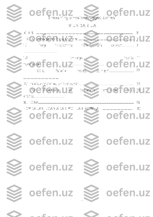 Shaxsning emosional hayot doirasi
MUNDARIJA
KIRISH……………………………………………...…................................ 3
I BOB.  Emotsiya haqida tushuncha  ………………………………………. 7
1.1   Hissiy   holatlarning   nerv-fizologik   asoslari ……….
……………………….  7
1.2   Emotsiya   haqida
nazariyalar…………………. ........................................... 11
II   BOB.   Psixik   holat   turlari…………….
………………………... 22
  2.1  Psixik zo`riqish va uni boshqarish ……………………………………..... 22
  2.2   Frustratsiya   va   bezovtalik   emotsional   holat
sifarida ........ .......................... 25
XULOSA............................................................................................. ............. 29
FOYDALANILGAN ADABIYOTLAR RO’YHATI…………… ………. 30
1 