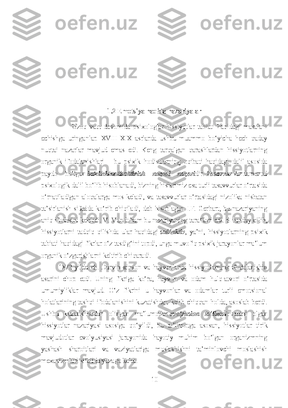 1.2  Emotsiya haqida nazariyalar
                      Uzoq   vaqt   davomida   psixologlar   hissiyotlar   tabiati   haqidagi   masalani
echishga   uringanlar.   XVIII-XIX   asrlarda   ushbu   muammo   bo‘yicha   hech   qaday
nuqtai   nazarlar   mavjud   emas   edi.   Keng   tarqalgan   qarashlardan   hissiyotlarning
organik   ifodalanishlari   –   bu   psixik   hodisalarning   oqibati   haqidagi   dalil   asosida
paydo   bo‘lgan   intellektuallashtirish   nuqtai   nazari dir.   Tasavvur   fundamental
psixologik dalil bo‘lib hisoblanadi, bizning hislarimiz esa turli tasavvurlar o‘rtasida
o‘rnatiladigan   aloqalarga   mos   keladi,   va   tasavvurlar   o‘rtasidagi   nizolika   nisbatan
ta’sirlanish  sifatida  ko‘rib  chiqiladi, deb  hisoblagan  I.F.  Gerbart,  bu nazariyaning
aniq ifodasini keltirdi. V. Vundt ham bu nazariyaning tarafdori edi. SHunday qilib,
hissiyotlarni   tadqiq   qilishda   ular   haqidagi   sub’ektiv ,   ya’ni,   hissiyotlarning   psixik
tabiati haqidagi fikrlar o‘z tasdig‘ini topdi, unga muvofiq psixik jarayonlar ma’lum
organik o‘zgarishlarni keltirib chiqaradi.
1872   yilda   ch.   Darvin   «inson   va   hayvonlarda   hissiyotlarning   ifodalanishi»
asarini   chop   etdi.   Uning   fikriga   ko‘ra,   hayvon   va   odam   hulq-atvori   o‘rtasida
umumiyliklar   mavjud.   O‘z   fikrini   u   hayvonlar   va   odamlar   turli   emotsional
holatlarining tashqi  ifodalanishini  kuzatishdan kelib chiqqan holda, asoslab  berdi.
Ushbu   kuzatishlardan   olingan   ma’lumotlar   evolyusion   ta’limot   nomini   olgan
hissiyotlar   nazariyasi   asosiga   qo‘yildi,   bu   ta’limotga   asosan,   hissiyotlar   tirik
mavjudotlar   evolyusiyasi   jarayonida   hayotiy   muhim   bo‘lgan   organizmning
yashash   sharoitlari   va   vaziyatlariga   moslashishni   ta’minlovchi   moslashish
mexanizmlari sifatida yuzaga keldi.
10 