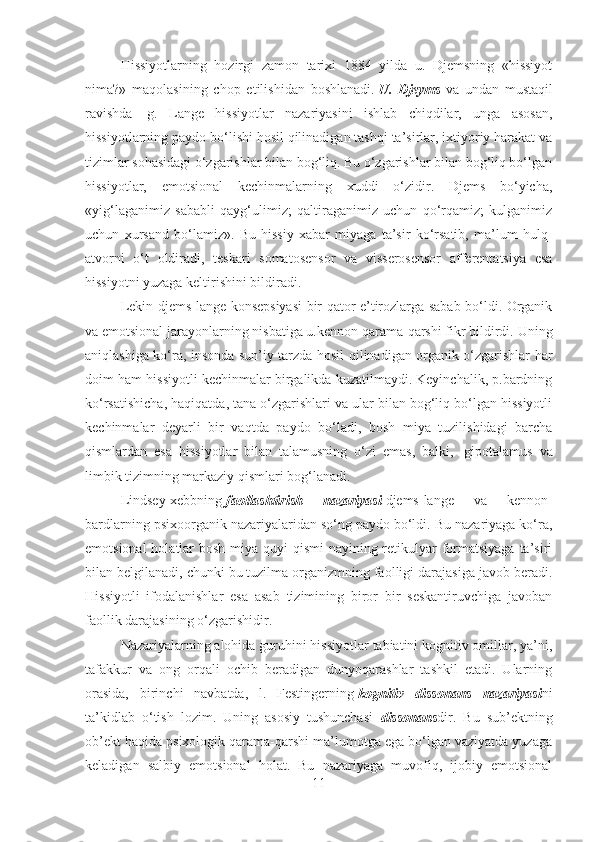 Hissiyotlarning   hozirgi   zamon   tarixi   1884   yilda   u.   Djemsning   «hissiyot
nima?»   maqolasining   chop   etilishidan   boshlanadi.   U.   Djeyms   va   undan   mustaqil
ravishda     g.   Lange   hissiyotlar   nazariyasini   ishlab   chiqdilar,   unga   asosan,
hissiyotlarning paydo bo‘lishi hosil qilinadigan tashqi ta’sirlar, ixtiyoriy harakat va
tizimlar sohasidagi o‘zgarishlar bilan bog‘liq. Bu o‘zgarishlar bilan bog‘liq bo‘lgan
hissiyotlar,   emotsional   kechinmalarning   xuddi   o‘zidir.   Djems   bo‘yicha,
«yig‘laganimiz   sababli   qayg‘ulimiz;   qaltiraganimiz   uchun   qo‘rqamiz;   kulganimiz
uchun   xursand   bo‘lamiz».   Bu   hissiy   xabar   miyaga   ta’sir   ko‘rsatib,   ma’lum   hulq-
atvorni   o‘t   oldiradi,   teskari   somatosensor   va   visserosensor   afferentatsiya   esa
hissiyotni yuzaga keltirishini bildiradi.
Lekin djems-lange konsepsiyasi bir qator e’tirozlarga sabab bo‘ldi. Organik
va emotsional jarayonlarning nisbatiga u.kennon qarama-qarshi fikr bildirdi. Uning
aniqlashiga ko‘ra, insonda sun’iy tarzda hosil qilinadigan organik o‘zgarishlar har
doim ham hissiyotli kechinmalar birgalikda kuzatilmaydi. Keyinchalik, p.bardning
ko‘rsatishicha, haqiqatda, tana o‘zgarishlari va ular bilan bog‘liq bo‘lgan hissiyotli
kechinmalar   deyarli   bir   vaqtda   paydo   bo‘ladi,   bosh   miya   tuzilishidagi   barcha
qismlardan   esa   hissiyotlar   bilan   talamusning   o‘zi   emas,   balki,     gipotalamus   va
limbik tizimning markaziy qismlari bog‘lanadi.
Lindsey-xebbning   faollashtirish   nazariyasi   djems-lange   va   kennon-
bardlarning psixoorganik nazariyalaridan so‘ng paydo bo‘ldi. Bu nazariyaga ko‘ra,
emotsional  holatlar  bosh miya quyi  qismi  nayining retikulyar  formatsiyaga ta’siri
bilan belgilanadi, chunki bu tuzilma organizmning faolligi darajasiga javob beradi.
Hissiyotli   ifodalanishlar   esa   asab   tizimining   biror   bir   seskantiruvchiga   javoban
faollik darajasining o‘zgarishidir.
Nazariyalarning alohida guruhini hissiyotlar tabiatini kognitiv omillar, ya’ni,
tafakkur   va   ong   orqali   ochib   beradigan   dunyoqarashlar   tashkil   etadi.   Ularning
orasida,   birinchi   navbatda,   l.   Festingerning   kognitiv   dissonans   nazariyasi ni
ta’kidlab   o‘tish   lozim.   Uning   asosiy   tushunchasi     dissonans dir.   Bu   sub’ektning
ob’ekt haqida psixologik qarama-qarshi ma’lumotga ega bo‘lgan vaziyatda yuzaga
keladigan   salbiy   emotsional   holat.   Bu   nazariyaga   muvofiq,   ijobiy   emotsional
11 