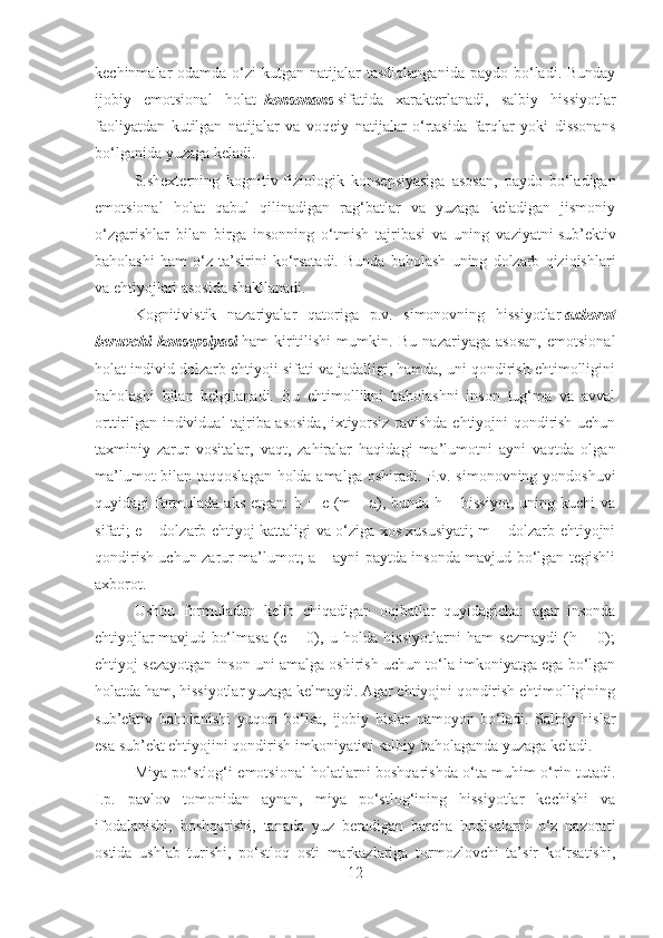 kechinmalar  odamda  o‘zi  kutgan  natijalar  tasdiqlanganida  paydo  bo‘ladi. Bunday
ijobiy   emotsional   holat     konsonans   sifatida   xarakterlanadi,   salbiy   hissiyotlar
faoliyatdan   kutilgan   natijalar   va   voqeiy   natijalar   o‘rtasida   farqlar   yoki   dissonans
bo‘lganida yuzaga keladi.
S.shexterning   kognitiv-fiziologik   konsepsiyasiga   asosan,   paydo   bo‘ladigan
emotsional   holat   qabul   qilinadigan   rag‘batlar   va   yuzaga   keladigan   jismoniy
o‘zgarishlar   bilan   birga   insonning   o‘tmish   tajribasi   va   uning   vaziyatni   sub’ektiv
baholashi   ham   o‘z   ta’sirini   ko‘rsatadi.   Bunda   baholash   uning   dolzarb   qiziqishlari
va ehtiyojlari asosida shakllanadi.
Kognitivistik   nazariyalar   qatoriga   p.v.   simonovning   hissiyotlar   axborot
beruvchi   konsepsiyasi   ham   kiritilishi   mumkin.   Bu   nazariyaga   asosan,   emotsional
holat individ dolzarb ehtiyoji sifati va jadalligi, hamda, uni qondirish ehtimolligini
baholashi   bilan   belgilanadi.   Bu   ehtimollikni   baholashni   inson   tug‘ma   va   avval
orttirilgan individual tajriba asosida, ixtiyorsiz ravishda ehtiyojni qondirish uchun
taxminiy   zarur   vositalar,   vaqt,   zahiralar   haqidagi   ma’lumotni   ayni   vaqtda   olgan
ma’lumot bilan taqqoslagan holda amalga oshiradi. P.v. simonovning yondoshuvi
quyidagi  formulada aks  etgan:  h = e (m  – a), bunda h – hissiyot,  uning kuchi  va
sifati; e – dolzarb ehtiyoj kattaligi va o‘ziga xos xususiyati; m – dolzarb ehtiyojni
qondirish uchun zarur ma’lumot; a – ayni paytda insonda mavjud bo‘lgan tegishli
axborot.
Ushbu   formuladan   kelib   chiqadigan   oqibatlar   quyidagicha:   agar   insonda
ehtiyojlar   mavjud   bo‘lmasa   (e   =   0),   u   holda   hissiyotlarni   ham   sezmaydi   (h   =   0);
ehtiyoj sezayotgan inson uni amalga oshirish uchun to‘la imkoniyatga ega bo‘lgan
holatda ham, hissiyotlar yuzaga kelmaydi. Agar ehtiyojni qondirish ehtimolligining
sub’ektiv   baholanishi   yuqori   bo‘lsa,   ijobiy   hislar   namoyon   bo‘ladi.   Salbiy   hislar
esa sub’ekt ehtiyojini qondirish imkoniyatini salbiy baholaganda yuzaga keladi.
Miya po‘stlog‘i emotsional holatlarni boshqarishda o‘ta muhim o‘rin tutadi.
I.p.   pavlov   tomonidan   aynan,   miya   po‘stlog‘ining   hissiyotlar   kechishi   va
ifodalanishi,   boshqarishi,   tanada   yuz   beradigan   barcha   hodisalarni   o‘z   nazorati
ostida   ushlab   turishi,   po‘stloq   osti   markazlariga   tormozlovchi   ta’sir   ko‘rsatishi,
12 