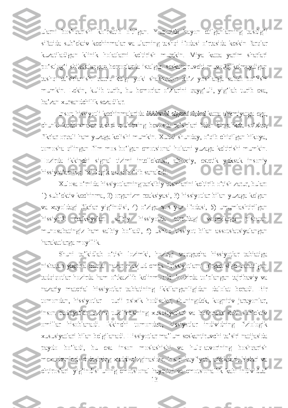 ularni   boshqarishi   ko‘rsatib   o‘tilgan.   Yuqorida   bayon   etilganlarning   tasdig‘i
sifatida   sub’ektiv   kechinmalar   va   ularning   tashqi   ifodasi   o‘rtasida   keskin   farqlar
kuzatiladigan   klinik   holatlarni   keltirish   mumkin.   Miya   katta   yarim   sharlari
po‘stlog‘i  shikastlangan bemorlarda istalgan  seskantiruvchi  muvofiq kelmaydigan
tashqi   ta’sirlanish:   qattiq   kulgi   yoki   shashqator   ko‘z   yoshlarga   sabab   bo‘lishi
mumkin.   Lekin,   kulib   turib,   bu   bemorlar   o‘zlarini   qayg‘uli,   yig‘lab   turib   esa,
ba’zan xursandchilik sezadilar.
Inson hissiyotli kechinmalarida   ikkinchi signal tizimi   katta ahamiyatga ega,
chunki   kechinmalar   tashqi   muhitning   bevosita   ta’sirlari   bilan   birgalikda   so‘zlar,
fikrlar orqali ham yuzaga kelishi mumkin. Xuddi shunday, o‘qib chiqilgan hikoya,
tomosha  qilingan  film   mos   bo‘lgan   emotsional  holatni  yuzaga   keltirishi  mumkin.
Hozirda   ikkinchi   signal   tizimi   intellektual,   ahloqiy,   estetik   yuksak   insoniy
hissiyotlarning fiziologik asosi bo‘lib sanaladi.
Xulosa o‘rnida hissiyotlarning tarkibiy qismlarini keltirib o‘tish zarur, bular:
1) sub’ektiv kechinma, 2) organizm reaksiyasi, 3) hissiyotlar bilan yuzaga kelgan
va   xayoldagi   fikrlar   yig‘indisi,   4)   o‘ziga   xos   yuz   ifodasi,   5)   umumlashtirilgan
hissiyotli   reaksiyalar:   salbiy   hissiyotda   atrofdagi   voqealarga   nisbatan
munosabatingiz   ham   salbiy   bo‘ladi,   6)   ushbu   hissiyot   bilan   assotsiatsiyalangan
harakatlarga moyillik.
Shuni   ta’kidlab   o‘tish   lozimki,   hozirgi   vaqtgacha   hissiyotlar   tabiatiga
nisbatan   yagona   nuqtai   nazar   mavjud   emas.   Hissiyotlarni   o‘rganishga   qaratilgan
tadqiqotlar   hozirda   ham   o‘tkazilib   kelinmoqda.   Hozirda   to‘plangan   tajribaviy   va
nazariy   material   hissiyotlar   tabiatining   ikkilanganligidan   dalolat   beradi.   Bir
tomondan,   hissiyotlar   –   turli   psixik   hodisalar,   shuningdek,   kognitiv   jarayonlar,
inson   qadriyatlari   tizimi   tuzilmasining   xususiyatlari   va   boshqalar   kabi   sub’ektiv
omillar   hisoblanadi.   Ikkinchi   tomondan,   hissiyotlar   individning   fiziologik
xususiyatlari bilan belgilanadi. Hissiyotlar ma’lum seskantiruvchi ta’siri natijasida
paydo   bo‘ladi,   bu   esa   inson   moslashishi   va   hulq-atvorining   boshqarish
mexanizmlari ifodasining xuddi o‘zginasidir. Inson kayfiyati, affektlari, hislari  va
ehtiroslari     yig‘indisi   uning   emotsional   hayotini   va   emotsionallik   kabi   individual
13 