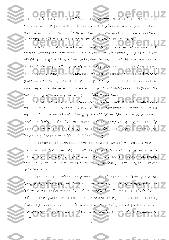 sifatni   tashkil   etadi.   Emotsionallikni   insonning   hayotiga   tegishli   bo‘lgan   turli   xil
sharoitlardan   hissiyotli   ta’sirlanishga   moyillik,   kayfiyatdan   ehtirosgacha   –     kuchi
va sifati turlicha bo‘lgan emotsiyalarni kechirish layoqati, shuningdek, emotsiyalar
kuchining tafakkur va hulq-atvorga ta’siri sifatida ta’riflash mumkin.
Shaxsning   xususiyatlariga   ta’rif   berish   ko‘p   holatlarda       ushbu   odamning
nimani   yoqtirishini,   nimadan   nafratlanishini,   mag‘rurlanishi,     uyalishi,   hasad
qilishi   va   qayg‘urishi   sababini   aniqlashni   bildiradi.   Individ   barqaror   hislari
p redmet i, ularning jadalligi va xarakteri atrofdagilarga insonning emotsional olami,
hislari   va   bu   bilan,   uning   individualligini   ochib   beradi .   S.l.   rubinshteyn ning
yozishicha ,   shaxsning   xarakteri   va   aqliy   qobiliyati,   qiziqishlari   va   boshqa
odamlarga   munosabatlarining   barcha   o‘ziga   xos   xususiyatlari   hissiyotlar   va
sezgilarning kamalak rangida namoyon bo‘ladi va aks etadi .
Emotsional lik   tug‘ma   bo‘ladi ,   lekin   affekt lar,   sezgilar   hayot   jarayonida
rivojlanadi ,   bu   esa   insonning   shaxs   sifatida   rivojlanishini   bildiradi .   Bunday
rivojlanish   inson   emotsional   sohasiga   yangi   ob’ektlarni   kiritish,   shaxs   sezgilarini
ongli   irodaviy   boshqarish   va   nazorat   qilish   darajasining   oshishi   ahloqiy
boshqarishga   yuksak   ahloqiy   qadriyatlar   (vijdon,   mas’uliyatlilik,   nomus   va
boshqalar) ning asta-sekin kiritilishi bilan bog‘liq.
Inson emotsional hayotining rivojlanishida ma’lum bo‘lgan izchillik mavjud.
Lekin bir  davr  sezgisidan  keyingi  davr  sezgisiga  o‘tish  shaxsning  har  tomonlama
rivojlanishi   bilan   bog‘liq.   Hissiyotlar   odam   energiyasini   to‘plovchi   faoliyatga
nisbatan   kuchli   rag‘bat   bo‘lishi   mumkin,   asosiysi,   ularni   tegishli   tarzda
yo‘naltirishdir.
Har   bir   inson   uchun   ijobiy   emotsional   ta’sirlanishlarni   kuchaytirish   va
kengaytirish   bilan   bir   vaqtda   boshqa   odamlar   emotsional   holatiga   samarali   ta’sir
ko‘rsatish malakasiga ega bo‘lish juda muhimdir. Zararli emotsional ta’sirlanishlar
ko‘p   hollarda   yuqori   emotsional   zo‘riqish   vaziyatlarida,   o‘ta   toliqqan   holatlarda,
frustratsiya vaqtida, odamlar ta’sirchanligida, ishlar ko‘ngilgidek yurishmaganida,
hayotiy   muhim   rejalar   barbod   bo‘lganida   yuzaga   kelishini   bilish   va   yodda   tutish
lozim.
14 