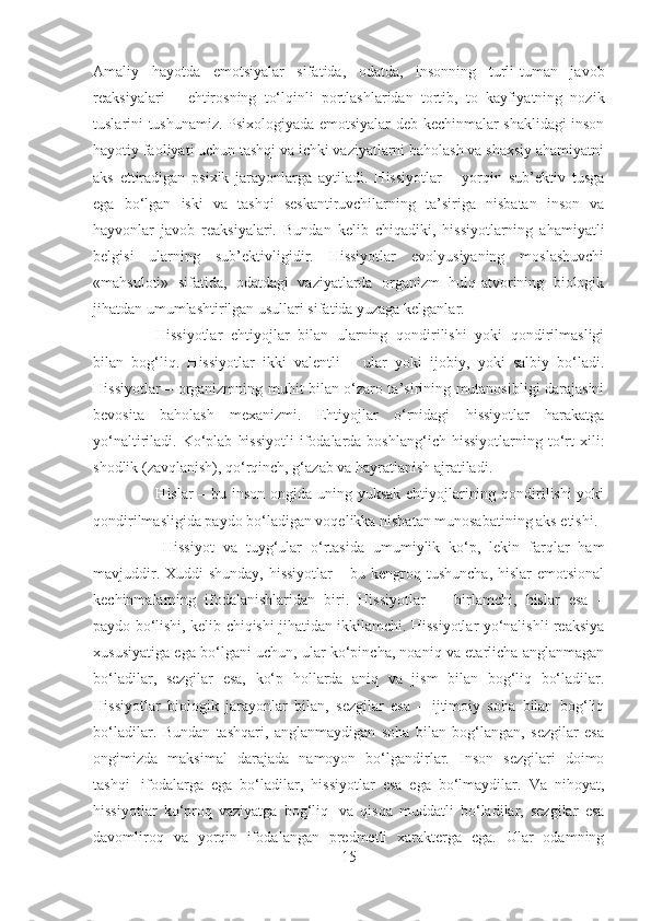 Amaliy   hayotda   emotsiyalar   sifatida,   odatda,   insonning   turli-tuman   javob
reaksiyalari   –   ehtirosning   to‘lqinli   portlashlaridan   tortib,   to   kayfiyatning   nozik
tuslarini tushunamiz. Psixologiyada emotsiyalar deb kechinmalar shaklidagi inson
hayotiy faoliyati uchun tashqi va ichki vaziyatlarni baholash va shaxsiy ahamiyatni
aks   ettiradigan   psixik   jarayonlarga   aytiladi.   Hissiyotlar   –   yorqin   sub’ektiv   tusga
ega   bo‘lgan   iski   va   tashqi   seskantiruvchilarning   ta’siriga   nisbatan   inson   va
hayvonlar   javob   reaksiyalari.   Bundan   kelib   chiqadiki,   hissiyotlarning   ahamiyatli
belgisi   ularning   sub’ektivligidir.   Hissiyotlar   evolyusiyaning   moslashuvchi
«mahsuloti»   sifatida,   odatdagi   vaziyatlarda   organizm   hulq-atvorining   biologik
jihatdan umumlashtirilgan usullari sifatida yuzaga kelganlar.
                              Hissiyotlar   ehtiyojlar   bilan   ularning   qondirilishi   yoki   qondirilmasligi
bilan   bog‘liq.   Hissiyotlar   ikki   valentli   –   ular   yoki   ijobiy,   yoki   salbiy   bo‘ladi.
Hissiyotlar – organizmning muhit bilan o‘zaro ta’sirining mutanosibligi darajasini
bevosita   baholash   mexanizmi.   Ehtiyojlar   o‘rnidagi   hissiyotlar   harakatga
yo‘naltiriladi.  Ko‘plab   hissiyotli  ifodalarda   boshlang‘ich  hissiyotlarning  to‘rt  xili:
shodlik (zavqlanish), qo‘rqinch, g‘azab va hayratlanish ajratiladi.  
                                Hislar – bu inson ongida uning yuksak  ehtiyojlarining qondirilishi  yoki
qondirilmasligida paydo bo‘ladigan voqelikka nisbatan munosabatining aks etishi.
                                  Hissiyot   va   tuyg‘ular   o‘rtasida   umumiylik   ko‘p,   lekin   farqlar   ham
mavjuddir. Xuddi  shunday, hissiyotlar  – bu kengroq tushuncha, hislar emotsional
kechinmalarning   ifodalanishlaridan   biri.   Hissiyotlar   –     birlamchi,   hislar   esa   –
paydo bo‘lishi, kelib chiqishi jihatidan ikkilamchi. Hissiyotlar yo‘nalishli reaksiya
xususiyatiga ega bo‘lgani uchun, ular ko‘pincha, noaniq va etarlicha anglanmagan
bo‘ladilar,   sezgilar   esa,   ko‘p   hollarda   aniq   va   jism   bilan   bog‘liq   bo‘ladilar.
Hissiyotlar   biologik   jarayonlar   bilan,   sezgilar   esa   –   ijtimoiy   soha   bilan   bog‘liq
bo‘ladilar.   Bundan   tashqari,   anglanmaydigan   soha   bilan   bog‘langan,   sezgilar   esa
ongimizda   maksimal   darajada   namoyon   bo‘lgandirlar.   Inson   sezgilari   doimo
tashqi     ifodalarga   ega   bo‘ladilar,   hissiyotlar   esa   ega   bo‘lmaydilar.   Va   nihoyat,
hissiyotlar   ko‘proq   vaziyatga   bog‘liq     va   qisqa   muddatli   bo‘ladilar,   sezgilar   esa
davomliroq   va   yorqin   ifodalangan   predmetli   xarakterga   ega.   Ular   odamning
15 