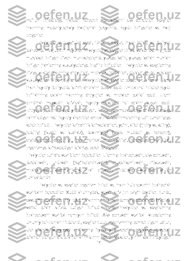 ma’lum   ob’ektlarga   nisbatan   barqaror   munosabatini   aks   ettiradilar.   Sezgilar
insonning   madaniy-tarixiy   rivojlanish   jarayonida   paydo   bo‘lganlar   va   rivoj
topganlar.
                  Hissiyotlar   va   tuyg‘ular   sezgi,   idrok,   tasavvur,   inson   bilishi   va   faoliyati
tashqarida mavjud bo‘lmaydilar. Hissiyotlar va sezgilar ob’ekt va sub’ektning juda
murakkab   bo‘lgan   o‘zaro   munosabatlarida   yuzaga   kelib,   yuzaga   kelishi   mumkin
bo‘lgan  jismlarning  xususiyatlariga  bog‘liq  bo‘ladilar.  Hissiyotlar  va  sezgilarning
o‘ziga xosligi insonning ehtiyojlari, motivlari, intilishlari, tilaklari, iroda, xarakter
xususiyatlari   bilan   belgilanadi.   Hissiyotlar   va   sezgilar   tabiatini   tushunish   ularni
inson hayotiy faoliyatida ko‘rib chiqishni taqazo etadi. Emotsional holatlar paydo
bo‘lishining   asosini   insonning   ehtiyojlari   va   motivlari   tashkil   etadi.   Ularni
qondirish   maqsadni   ko‘zlash,   hayotiy   masalarni   hal   etishni   taqazo   etadi.
Ehtiyojlarni   qondirishga   yo‘naltirilgan,   ko‘zlangan   maqsadlarga   erishish   amalga
oshiriladigan real hayotiy sharoitlar emotsional  kechinmalarning turli tumanligiga
sabab bo‘ladi. Hissiyotlar ko‘pchilik ko‘rsatkichlari, ya’ni, sifati (ijobiy va salbiy),
jadalligi   (kuchli   va   kuchsiz),   davomiyligi   (qisqa   muddatli   va   barqaror),
anglanganligi,   chuqurligi,   irsiy   manbasi,   murakkabligi,   bajaradigan   vazifalari,
organizmga ko‘rasatadigan ta’siriga qarab farqlanadi.
Hissiyotlar   turlicha   vazifalarni   bajaradilar.   Ularning   boshqaruvchi,   aks   ettiruvchi,
daraklovchi,   undovchi   (rag‘batlantiruvchi),   mustahkamlovchi,   o‘tkazuvchi,
moslashuvchi,   kommunikativ,   hosil   qiluvchi,   ifodalovchi   vazifalari   shular
jumlasidandir.
Hissiyotlar   va   sezgilar   organizm   holati   va   inson   hulq-atvorini   boshqarish
vazifasini   bajaradilar.   Xuddi   shuningdek,   yaxshi   so‘z   jon   ozig‘i   deydilar.   Bunda,
avvalambor, muhim o‘rin tutgan insonning boshqa odamning emotsional holatiga  
verbal   ta’siri   ko‘zda   tutilgan   bo‘ladi.   Bunda   hissiyotlar   va   sezgilarning
boshqaruvchi   vazifasi   namoyon   bo‘ladi.   Aks   ettiruvchi   vazifasi     voqealarning
umumiy baholanishi ifodalandi, sezgilar butun organizmning qamrab olgani uchun,
ular   ta’sir   ko‘rsatayotgan   omillarning   foydasi   yoki   zararini   aniqlashga   va   zararli
ta’sir aniqlangunicha ta’sirlanish imkonini beradi. Masalan, yo‘lni kesib o‘tayotgan
16 