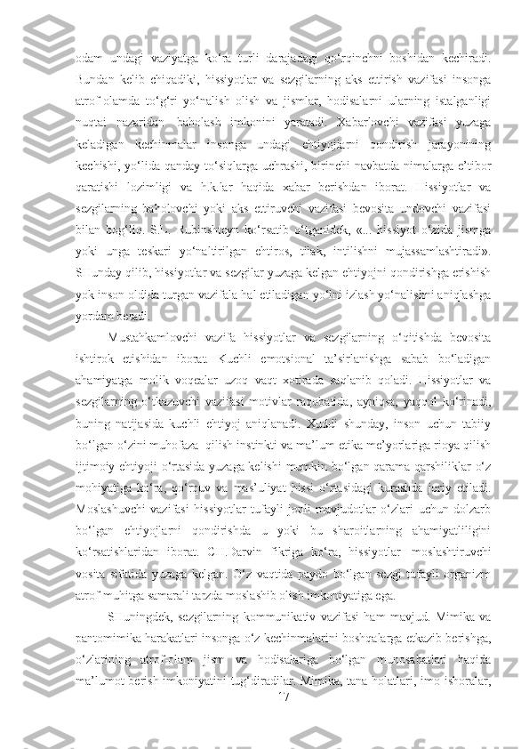 odam   undagi   vaziyatga   ko‘ra   turli   darajadagi   qo‘rqinchni   boshidan   kechiradi.
Bundan   kelib   chiqadiki,   hissiyotlar   va   sezgilarning   aks   ettirish   vazifasi   insonga
atrof-olamda   to‘g‘ri   yo‘nalish   olish   va   jismlar,   hodisalarni   ularning   istalganligi
nuqtai   nazaridan     baholash   imkonini   yaratadi.   Xabarlovchi   vazifasi   yuzaga
keladigan   kechinmalar   insonga   undagi   ehtiyojlarni   qondirish   jarayonining
kechishi, yo‘lida qanday to‘siqlarga uchrashi, birinchi  navbatda nimalarga e’tibor
qaratishi   lozimligi   va   h.k.lar   haqida   xabar   berishdan   iborat.   Hissiyotlar   va
sezgilarning   baholovchi   yoki   aks   ettiruvchi   vazifasi   bevosita   undovchi   vazifasi
bilan   bog‘liq.   S.L.   Rubinshteyn   ko‘rsatib   o‘tganidek,   «...   hissiyot   o‘zida   jismga
yoki   unga   teskari   yo‘naltirilgan   ehtiros,   tilak,   intilishni   mujassamlashtiradi».
SHunday qilib, hissiyotlar va sezgilar yuzaga kelgan ehtiyojni qondirishga erishish
yok inson oldida turgan vazifala hal etiladigan yo‘lni izlash yo‘nalishni aniqlashga
yordam beradi.  
Mustahkamlovchi   vazifa   hissiyotlar   va   sezgilarning   o‘qitishda   bevosita
ishtirok   etishidan   iborat.   Kuchli   emotsional   ta’sirlanishga   sabab   bo‘ladigan
ahamiyatga   molik   voqealar   uzoq   vaqt   xotirada   saqlanib   qoladi.   Hissiyotlar   va
sezgilarning   o‘tkazuvchi   vazifasi   motivlar   raqobatida,   ayniqsa,   yaqqol   ko‘rinadi,
buning   natijasida   kuchli   ehtiyoj   aniqlanadi.   Xuddi   shunday,   inson   uchun   tabiiy
bo‘lgan o‘zini muhofaza    qilish instinkti va ma’lum etika me’yorlariga rioya qilish
ijtimoiy ehtiyoji o‘rtasida yuzaga kelishi  mumkin bo‘lgan qarama-qarshiliklar o‘z
mohiyatiga   ko‘ra,   qo‘rquv   va   mas’uliyat   hissi   o‘rtasidagi   kurashda   joriy   etiladi.
Moslashuvchi   vazifasi   hissiyotlar   tufayli   jonli   mavjudotlar   o‘zlari   uchun   dolzarb
bo‘lgan   ehtiyojlarni   qondirishda   u   yoki   bu   sharoitlarning   ahamiyatliligini
ko‘rsatishlaridan   iborat.   CH.Darvin   fikriga   ko‘ra,   hissiyotlar     moslashtiruvchi
vosita   sifatida   yuzaga   kelgan.   O‘z   vaqtida   paydo   bo‘lgan   sezgi   tufayli   organizm
atrof-muhitga samarali tarzda moslashib olish imkoniyatiga ega.
SHuningdek,   sezgilarning   kommunikativ   vazifasi   ham   mavjud.   Mimika   va
pantomimika harakatlari insonga o‘z kechinmalarini boshqalarga etkazib berishga,
o‘zlarining   atrof-olam   jism   va   hodisalariga   bo‘lgan   munosabatlari   haqida
ma’lumot  berish imkoniyatini  tug‘diradilar. Mimika, tana holatlari, imo-ishoralar,
17 