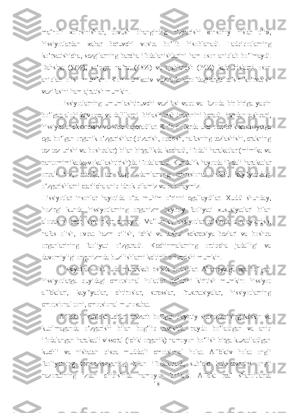 ma’noli   xo‘rsinishlar,   tovush   ohangining   o‘zgarishi   «insoniy   hislar   tili»,
hissiyotlardan   xabar   beruvchi   vosita   bo‘lib   hisoblanadi.   Tadqiqotlarning
ko‘rsatishicha,   sezgilarning   barcha   ifodalanishlarini   ham   oson   aniqlab   bo‘lmaydi.
Dahshat   (57%),   so‘ngra   nafrat   (48%)   va   ajablanish   (34%)   kabi   hislarni   oson
aniqlab   olish   mumkin.   Kommunikativ   vazifada   atrofdagilarga   ta’sir   ko‘rsatish
vazifasini ham ajratish mumkin.
Hissiyotlarning   umumlashtiruvchi   vazifasi   vaqt   va   fazoda   bir-biriga   yaqin
bo‘lgan alohida voqea va dalillarni    birlashtirish imkonini beradi. Bundan tashqari,
hissiyotlar ekspressiv vazifani bajaradilar. Ko‘p hollarda ular periferik xususiyatga
ega bo‘lgan organik o‘zgarishlar (qizarish, oqarish, nafasning tezlashishi, erakning
tez-tez urishi va boshqalar) bilan birgalikda kechadi, ifodali harakatlar (mimika va
pantomimikada, vokallashtirish)da ifodalanadi. Kundalik hayotda ifodali harakatlar
orqali   biz,   odatda,   atrofdagi   odamlarning   emotsional   holati,   kayfiyatidagi
o‘zgarishlarni etarlicha aniq idrok qilamiz va baholaymiz.
Hissiyotlar   insonlar   hayotida   o‘ta   muhim   o‘rinni   egallaydilar.   Xuddi   shunday,
hozirgi   kunda   hissiyotlarning   organizm   hayotiy   faoliyati   xususiyatlari   bilan
aloqasini   hech   kim   inkor   etmaydi.   Ma’lumki,   hissiyotlar   ta’sirida   qon   aylanish,
nafas   olish,   ovqat   hazm   qilish,   ichki   va   tashqi   sekretsiya   bezlari   va   boshqa
organlarining   faoliyati   o‘zgaradi.   Kechinmalarning   ortiqcha   jadalligi   va
davomiyligi organizmda buzilishlarni keltirib chiqarishi mumkin.
Hissiyotlar   –   bu   juda   murakkab   psixik   hodisalar.   Ahamiyatga   ega   bo‘lgan
hissiyotlarga   quyidagi   emotsional   holatlar   turlarini   kiritish   mumkin:   hissiyot
affektlari,   kayfiyatlar,   ehtiroslar,   stresslar,   frustratsiyalar,   hissiyotlarning
emotsional toni, emotsional munosabat.
Affekt   –   sub’ekt   uchun   dolzarb   bo‘lgan   hayotiy   sharoitlarining   keskin   va
kutilmaganda   o‘zgarishi   bilan   bog‘liq   ravishda   paydo   bo‘ladigan   va   aniq
ifodalangan harakatli visseral (ichki organik) namoyon bo‘lish birga kuzatiladigan
kuchli   va   nisbatan   qisqa   muddatli   emotsional   holat.   Affektiv   holat   ongli
faoliyatning   tormozlanganligi   bilan   ifodalanadi,   sub’ekt   hulq-atvorini   ongli
nazoratining   izdan   chiqishida   namoyon   bo‘ladi.   Affekt   real   sharoitlarda
18 