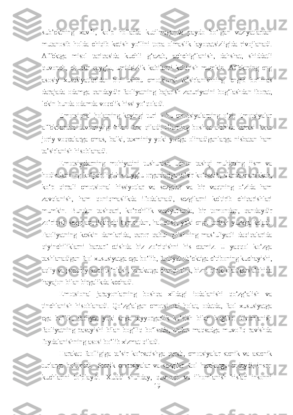 sub’ektning   xavfli,   ko‘p   hollarda   kutilmaganda   paydo   bo‘lgan   vaziyatlardan
mutanosib   holda   chiqib   ketish   yo‘lini   topa   olmaslik   layoqatsizligida   rivojlanadi.
Affektga   misol   tariqasida   kuchli   g‘azab,   achchig‘lanish,   dahshat,   shiddatli
quvonch,   chuqur   qayg‘u,   umidsizlik   kabilarni   keltirish   mumkin.   Affektning   eng
asosiy   xususiyatlaridan   biri   ushbu   emotsional   ta’sirlanishning     engib   bo‘lmas
darajada   odamga   qandaydir   faoliyatning   bajarish   zaruriyatini   bog‘lashdan   iborat,
lekin bunda odamda voqelik hissi yo‘qoladi.
Emotsional   holatning   keyingi   turi   –   bu   emotsiyalarning   o‘zi.   Emotsiyalar
affektlardan   davomiyligi   bilan   farq   qiladi.   Ularning   boshqa   alohida   qirrasi   faqat
joriy   voqealarga   emas,   balki,   taxminiy   yoki   yodga   olinadiganlarga   nisbatan   ham
ta’sirlanish hisoblanadi.
Emotsiyalarning   mohiyatini   tushunish   uchun   tashqi   muhitning   jism   va
hodisalarining ko‘pchiligi his-tuyg‘u organlariga ta’sir ko‘rsatib, ularda murakkab,
ko‘p   qirrali   emotsional   hissiyotlar   va   sezgilar   va   bir   vaqtning   o‘zida   ham
zavqlanish,   ham   qoniqmaslikda   ifodalanadi,   sezgilarni   keltirib   chiqarishlari
mumkin.   Bundan   tashqari,   ko‘pchilik   vaziyatlarda,   bir   tomondan,   qandaydir
zo‘riqish sezgilari, ikkinchi tomondan, hal etish, yoki  engil tortish yuzaga keladi.
Faoliyatning   keskin   damlarida,   qaror   qabul   qilishning   mas’uliyatli   daqiqalarida
qiyinchiliklarni   bartarf   etishda   biz   zo‘riqishni   his   etamiz.   U   yaqqol   ko‘zga
tashlanadigan faol xususiyatga ega bo‘lib, faoliyat ob’ektiga e’tiboning kuchayishi,
aqliy va jsmoniy kuch to‘plash, harakatga chanqoqlik, bizni o‘rab oladigan alohida
hayajon bilan birgalikda kechadi.
Emotsional   jarayonlarning   boshqa   xildagi   iodalanishi   qo‘zg‘alish   va
tinchlanish   hisoblanadi.   Qo‘zg‘algan   emotsional   holat,   odatda,   faol   xususiyatga
ega   bo‘lib,   faoliyat   yoki   unga   tayyorgarlik   ko‘rish   bilan   bog‘liq.   Tinchlanish
faoliyatning   pasayishi   bilan   bog‘liq   bo‘lsada,   undan   maqsadga   muvofiq   ravishda
foydalanishning asosi bo‘lib xizmat qiladi.
Harakat   faolligiga   ta’sir   ko‘rsatishga   qarab,   emotsiyalar   stenik   va   astenik
turlarga   bo‘linadi.     Stenik   emotsiyalar   va   sezgilar   faol   harakatga   undaydi,   inson
kuchlarini   to‘playdi.     Xuddi   shunday,   quvonch   va   ilhomlanish   hislari   insonni
19 