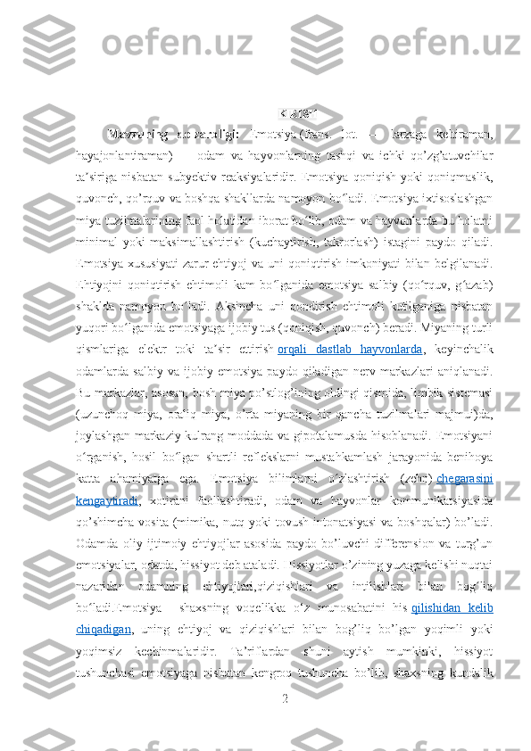 KIRISH
Mavzuning   dolzarbligi:   Emotsiya   (frans.   lot.   —   larzaga   keltiraman,
hayajonlantiraman)   —   odam   va   hayvonlarning   tashqi   va   ichki   qo’zg’atuvchilar
ta siriga   nisbatan   subyektiv   reaksiyalaridir.   Emotsiya   qoniqish   yoki   qoniqmaslik,ʼ
quvonch, qo’rquv va boshqa shakllarda namoyon bo ladi. Emotsiya ixtisoslashgan	
ʻ
miya tuzilmalarining faol holatidan iborat bo lib, odam va hayvonlarda bu holatni	
ʻ
minimal   yoki   maksimallashtirish   (kuchaytirish,   takrorlash)   istagini   paydo   qiladi.
Emotsiya  xususiyati  zarur  ehtiyoj  va uni  qoniqtirish  imkoniyati  bilan  belgilanadi.
Ehtiyojni   qoniqtirish   ehtimoli   kam   bo lganida   emotsiya   salbiy   (qo rquv,   g azab)	
ʻ ʻ ʻ
shaklda   namoyon   bo ladi.   Aksincha   uni   qondirish   ehtimoli   kutilganiga   nisbatan	
ʻ
yuqori bo lganida emotsiyaga ijobiy tus (qoniqish, quvonch) beradi. Miyaning turli	
ʻ
qismlariga   elektr   toki   ta sir   ettirish	
ʼ   orqali   dastlab   hayvonlarda ,   keyinchalik
odamlarda   salbiy   va   ijobiy   emotsiya   paydo   qiladigan   nerv   markazlari   aniqlanadi.
Bu markazlar, asosan, bosh miya po’stlog’ining oldingi qismida, limbik sistemasi
(uzunchoq   miya,   oraliq   miya,   o’rta   miyaning   bir   qancha   tuzilmalari   majmui)da,
joylashgan markaziy kulrang moddada va gipotalamusda hisoblanadi. Emotsiyani
o rganish,   hosil   bo lgan   shartli   reflekslarni   mustahkamlash   jarayonida   benihoya	
ʻ ʻ
katta   ahamiyatga   ega.   Emotsiya   bilimlarni   o zlashtirish   (zehn)	
ʻ   chegarasini
kengaytiradi ,   xotirani   faollashtiradi,   odam   va   hayvonlar   kommunikatsiyasida
qo’shimcha   vosita  (mimika, nutq  yoki  tovush  intonatsiyasi   va boshqalar)   bo’ladi.
Odamda   oliy   ijtimoiy   ehtiyojlar   asosida   paydo   bo’luvchi   differension   va   turg’un
emotsiyalar, odatda, hissiyot deb ataladi. Hissiyotlar o’zining yuzaga kelishi nuqtai
nazaridan   odamning   ehtiyojlari,qiziqishlari   va   intilishlari   bilan   bog liq	
ʻ
bo ladi.Emotsiya	
ʻ   –   shaxsning   voqelikka   o‘z   munosabatini   his   qilishidan   kelib
chiqadigan ,   uning   ehtiyoj   va   qiziqishlari   bilan   bog’liq   bo’lgan   yoqimli   yoki
yoqimsiz   kechinmalaridir.   Ta’riflardan   shuni   aytish   mumkinki,   hissiyot
tushunchasi   emotsiyaga   nisbatan   kengroq   tushuncha   bo’lib,   shaxsning   kundalik
2 