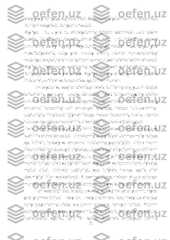 energiyaviy faoliyatga rag‘batlantiradi. Astenik emotsiyalar insonni bo‘shashtiradi,
faolligini pasaytiradi, faoliyatni to‘xtatadi.
Kayfiyat   –   bu   u   yoki   bu   emotsiyalarning   barqaror   kechinmasi.   Uzoq   davom
etuvchi,   hulq-atvorni   bezovchi   emotsional   holat.   Uni   individning   shaxsiy
tomonlarini,   asosiy   hayotiy   hissiyotlarini,   ishiga   nisbatan   muvaffaqiyat   yoki
muvaffaqiyatsizlik,   qulay   yoki   noqulay   sharoit,   odamlar   munosabatlaridagi
madaniyat darajasi, ichki holat kabilarni qamrab oluvchi ta’sirlar keltirib chiqaradi.
Kayfiyatda   hissiyotlar   va   sezgilarning   rag‘batlantiruvchi   vazifasi,   ularning   inson
faoliyatiga   ta’siri   namoyon   bo‘ladi.   Kayfiyat   ijobiy   yoki   salbiy,   ma’lum   jadallik,
ifodalanish, zo‘riqish va barqarorlikka ega bo‘lishi mumkin.
Emotsiyalar   va   sezgilar   ta’siridagi   psixik   faollikning   eng   yuqori   darajasi
ko‘tarinkilik,   eng   quyisi   –   apatiya   deb   ataladi.   Psixik   faoliyatning   salbiy   ta’sirlar
tomonidan   sezilarsiz   darajada   o‘zgarishi   izdan   chiqish   holatidir.   Insonning
emotsional   barqarorligi   turli   emotsiogen   ta’sirlarga   nisbatan   hulq-atvorining    
turg‘unligida   ifodalanadi.   Qiyinchiliklarga   nisbatan   barqarorlik,   boshqa   odamlar
hulq-atvoriga nisbatan bardoshlilik tolerantlik ( lot. – bardosh) deb ataladi.
Inson   fikrlari   va   harakatlari   yo‘nalishini   belgilab   beruvchi   barqaror,   chuqur   va
kuchli his ehtiros deb ataladi. Ehtiroslarning asosiy belgisi ularning amaliy natijaga
ega   bo‘lishi,   irodaviy   va   emotsional   holatlarning   yagonaligidir.   Ehtiros   insonni
hislar ob’ekti haqida astoydil o‘ylashga, ular asosidagi ehtiyojlarning qondirilishini
to‘laqonli va yaqqol tasavvur  etishga, bu qondirilish yo‘lida haqiqiy yoki bo‘lishi
mumkin bo‘lgan to‘siq va qiyinchiliklarni xayol qilish va har tomonlama o‘ylashga
majbur   qiladi.   Ehtiroslar   turg‘unligi,   vaqt   bo‘yicha   insonga   egalik   qilish
davomiyligi   bilan   xarakterlanadi.   SHaxsning   olamga   nisbatan   chuqur   tanlangan
munosabatining ifadalanishi sifatida ehtiroslar ijobiy va salbiy bo‘lishi mumkin.
Turli sezgilar  (hidlar, ranglar, tovushlar va h.k.) biz uchun yoqimli, neytral
yoki   yoqimsiz   bo‘ladi.   Hissiy   ton.   Hissiyot   ko‘pincha   faqat   hissiy   tus   sifatidagi
ruhiy   jarayonlarning   o‘ziga   xos   tomoni   tariqasida   namoyon   bo‘ladi.   YOqimli
suhbatdosh,   kulguli   voqea,   yoqimsiz   hid,   zerikarli   kitob,   ko‘ngildagi   mashg‘ulot,
hushchaqchaq   sayohat,   og‘ir   ish   kabilar.   Ko‘pincha   emotsiyalar   o‘zining
20 